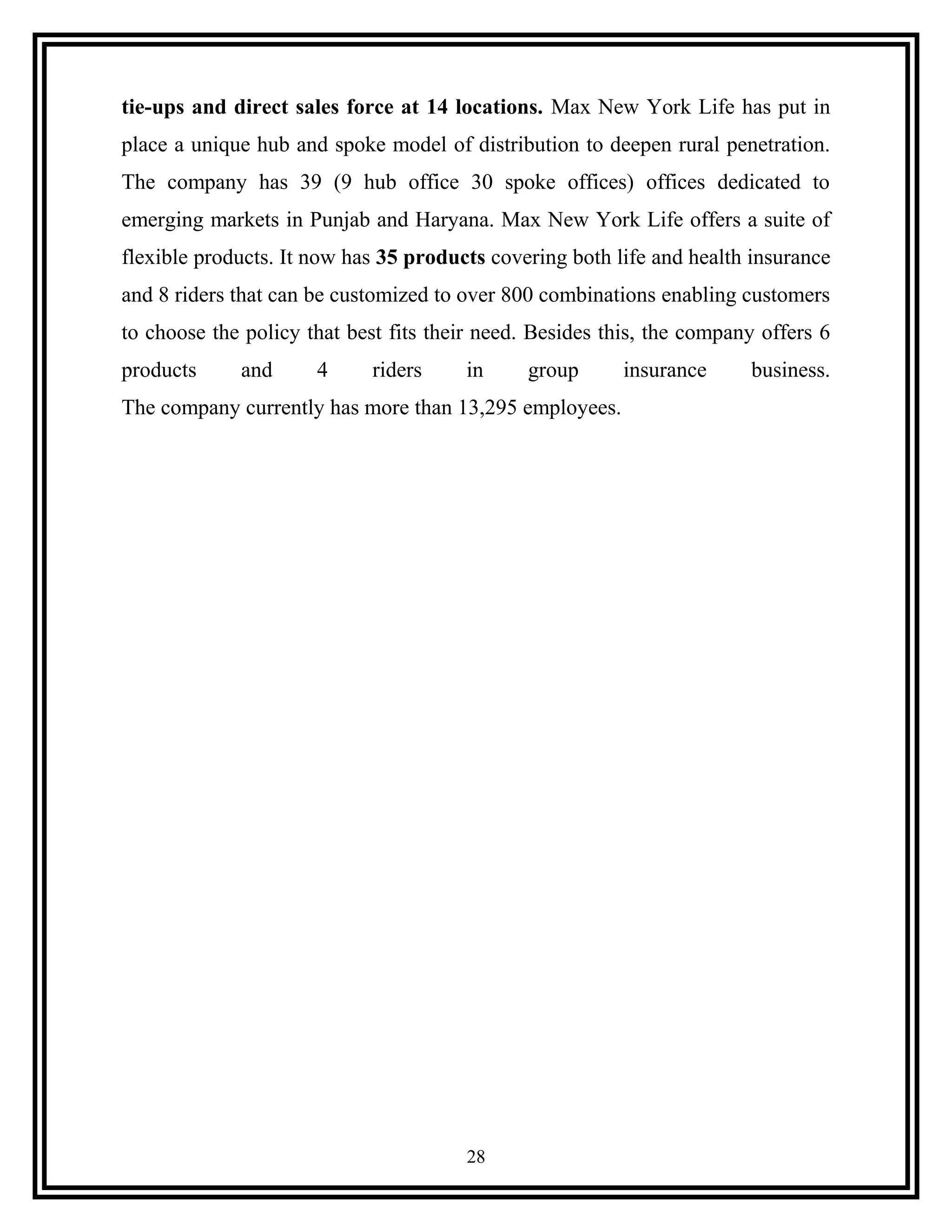 tie-ups and direct sales force at 14 locations. Max New York Life has put in
place a unique hub and spoke model of distribution to deepen rural penetration.
The company has 39 (9 hub office 30 spoke offices) offices dedicated to
emerging markets in Punjab and Haryana. Max New York Life offers a suite of
flexible products. It now has 35 products covering both life and health insurance
and 8 riders that can be customized to over 800 combinations enabling customers
to choose the policy that best fits their need. Besides this, the company offers 6
products and 4 riders in group insurance business.
The company currently has more than 13,295 employees.
28
 