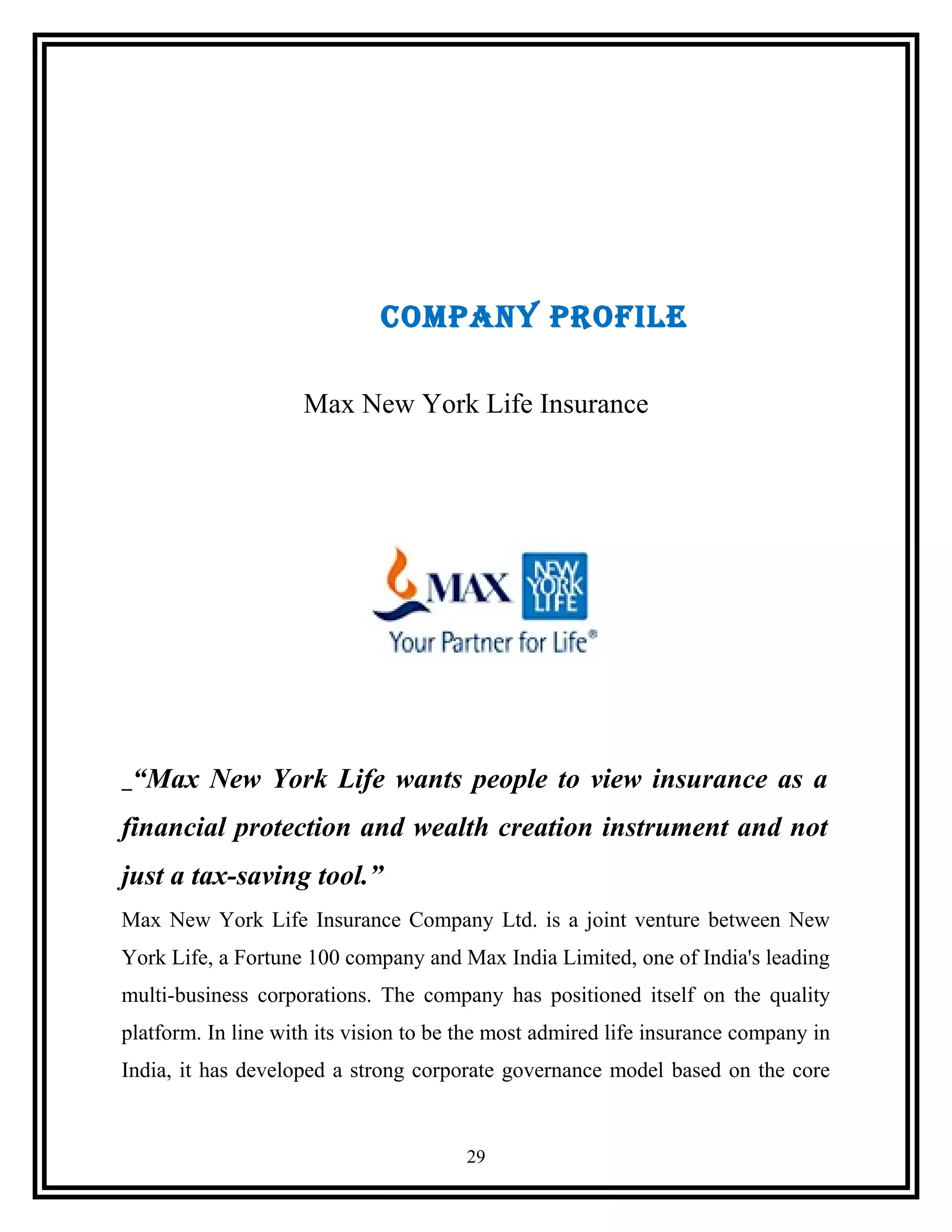 COMPANY PROFILE
Max New York Life Insurance
“Max New York Life wants people to view insurance as a
financial protection and wealth creation instrument and not
just a tax-saving tool.”
Max New York Life Insurance Company Ltd. is a joint venture between New
York Life, a Fortune 100 company and Max India Limited, one of India's leading
multi-business corporations. The company has positioned itself on the quality
platform. In line with its vision to be the most admired life insurance company in
India, it has developed a strong corporate governance model based on the core
29
 