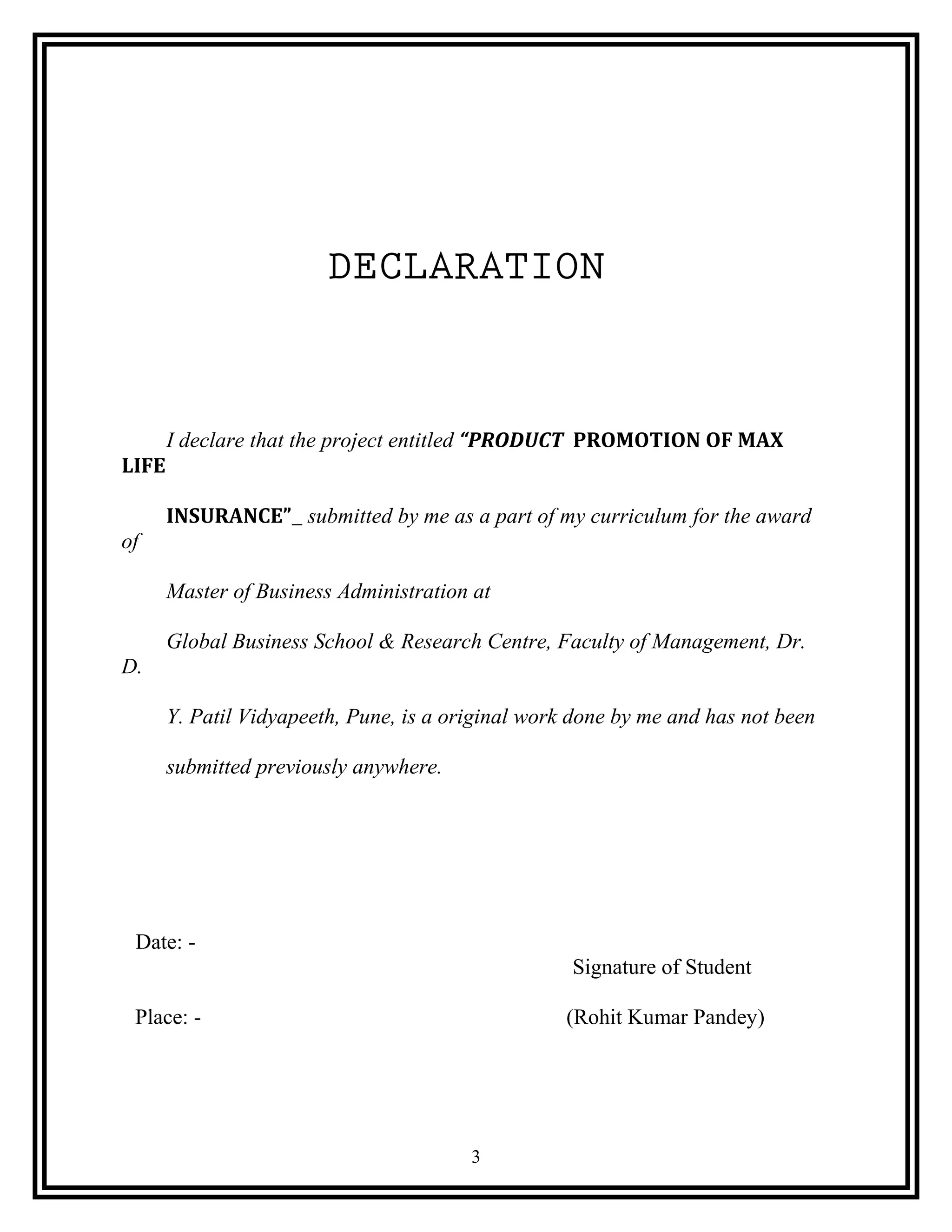 DECLARATION
I declare that the project entitled “PRODUCT PROMOTION OF MAX
LIFE
INSURANCE” submitted by me as a part of my curriculum for the award
of
Master of Business Administration at
Global Business School & Research Centre, Faculty of Management, Dr.
D.
Y. Patil Vidyapeeth, Pune, is a original work done by me and has not been
submitted previously anywhere.
Date: -
Signature of Student
Place: - (Rohit Kumar Pandey)
3
 