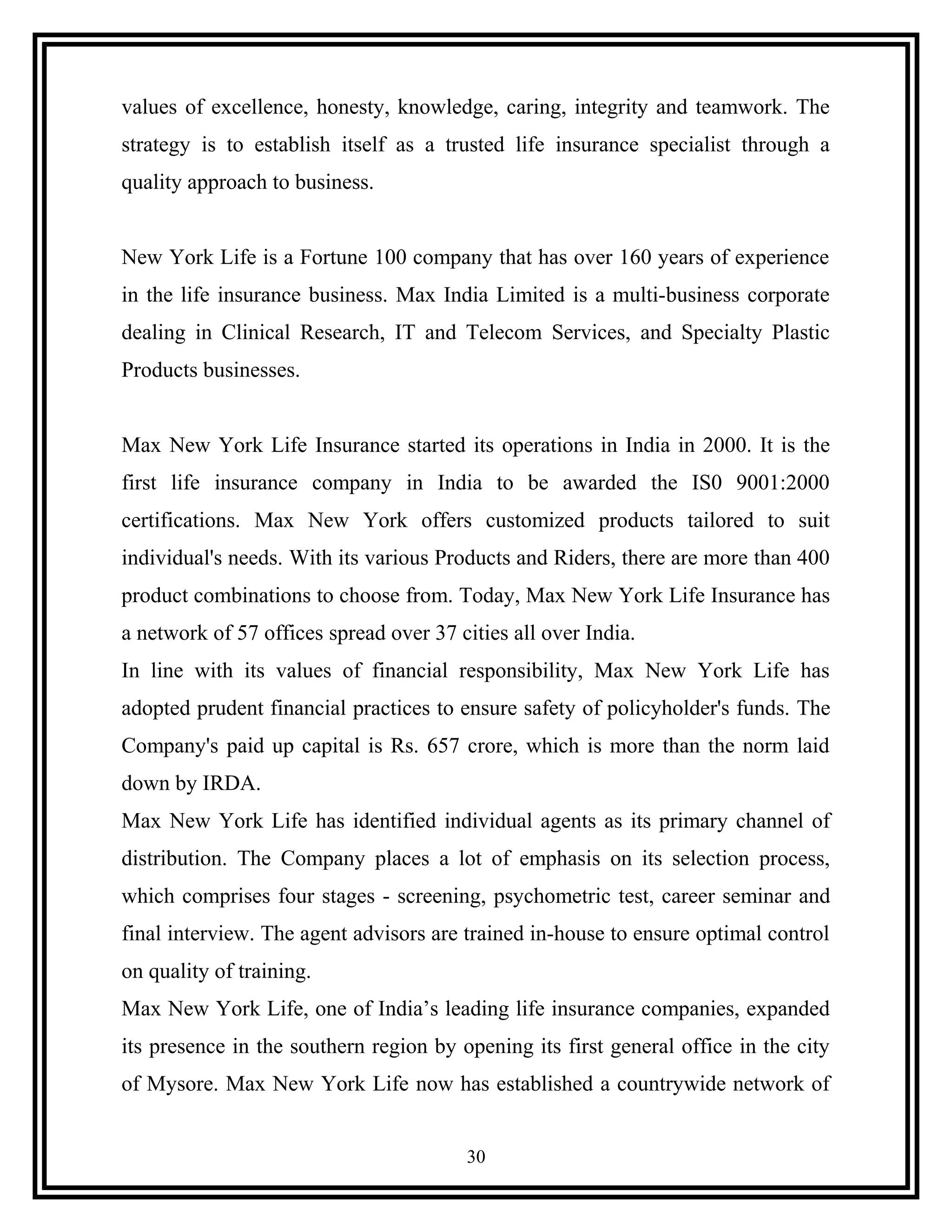 values of excellence, honesty, knowledge, caring, integrity and teamwork. The
strategy is to establish itself as a trusted life insurance specialist through a
quality approach to business.
New York Life is a Fortune 100 company that has over 160 years of experience
in the life insurance business. Max India Limited is a multi-business corporate
dealing in Clinical Research, IT and Telecom Services, and Specialty Plastic
Products businesses.
Max New York Life Insurance started its operations in India in 2000. It is the
first life insurance company in India to be awarded the IS0 9001:2000
certifications. Max New York offers customized products tailored to suit
individual's needs. With its various Products and Riders, there are more than 400
product combinations to choose from. Today, Max New York Life Insurance has
a network of 57 offices spread over 37 cities all over India.
In line with its values of financial responsibility, Max New York Life has
adopted prudent financial practices to ensure safety of policyholder's funds. The
Company's paid up capital is Rs. 657 crore, which is more than the norm laid
down by IRDA.
Max New York Life has identified individual agents as its primary channel of
distribution. The Company places a lot of emphasis on its selection process,
which comprises four stages - screening, psychometric test, career seminar and
final interview. The agent advisors are trained in-house to ensure optimal control
on quality of training.
Max New York Life, one of India’s leading life insurance companies, expanded
its presence in the southern region by opening its first general office in the city
of Mysore. Max New York Life now has established a countrywide network of
30
 