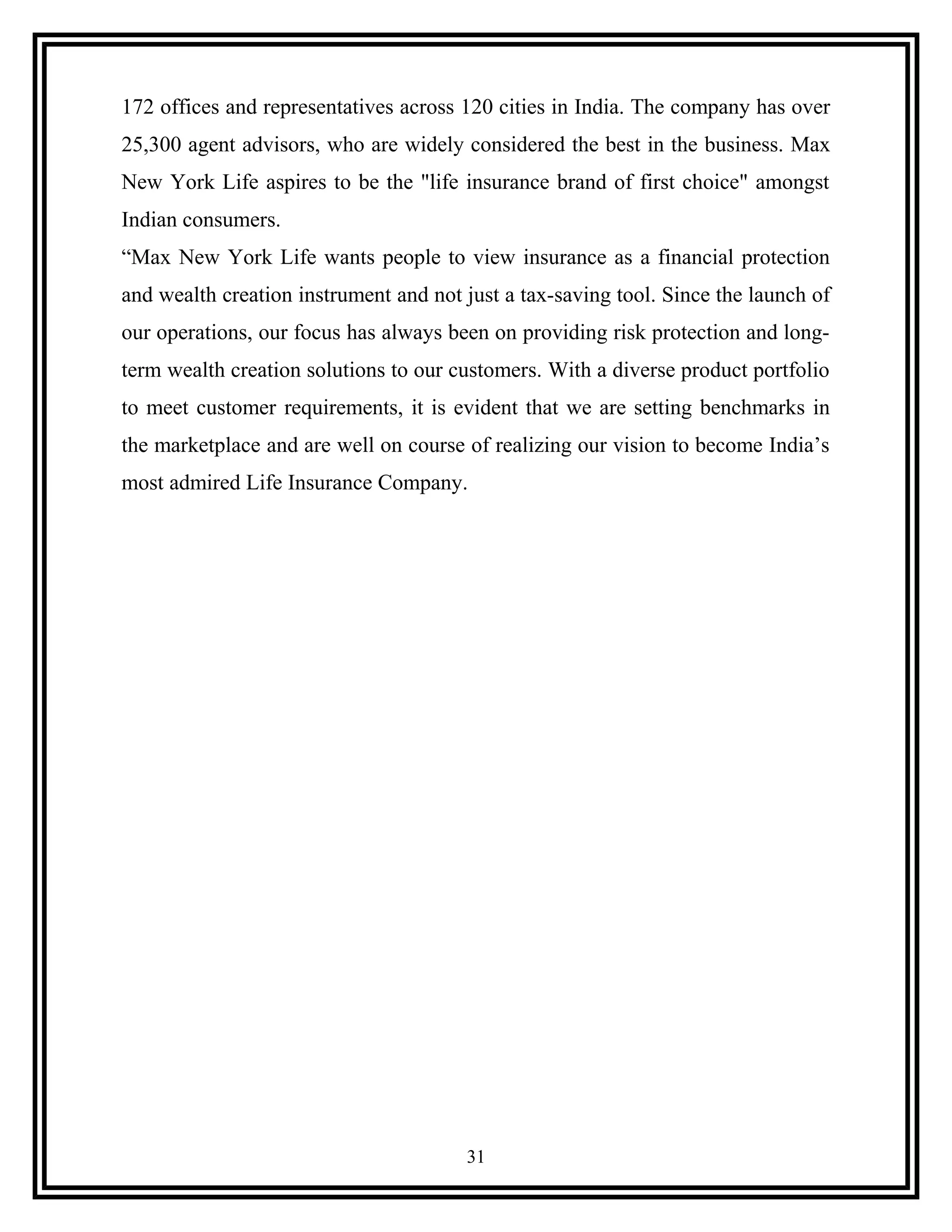 172 offices and representatives across 120 cities in India. The company has over
25,300 agent advisors, who are widely considered the best in the business. Max
New York Life aspires to be the "life insurance brand of first choice" amongst
Indian consumers.
“Max New York Life wants people to view insurance as a financial protection
and wealth creation instrument and not just a tax-saving tool. Since the launch of
our operations, our focus has always been on providing risk protection and long-
term wealth creation solutions to our customers. With a diverse product portfolio
to meet customer requirements, it is evident that we are setting benchmarks in
the marketplace and are well on course of realizing our vision to become India’s
most admired Life Insurance Company.
31
 