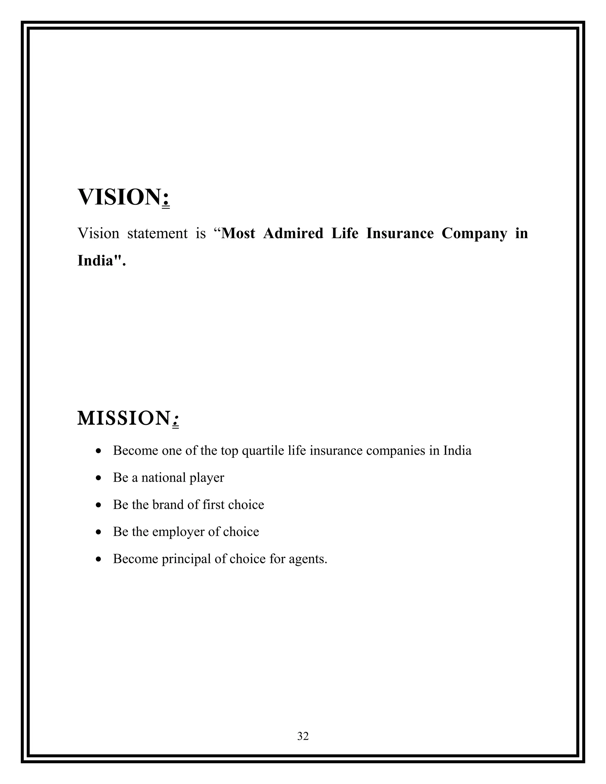 VISION:
Vision statement is “Most Admired Life Insurance Company in
India".
MISSION:
• Become one of the top quartile life insurance companies in India
• Be a national player
• Be the brand of first choice
• Be the employer of choice
• Become principal of choice for agents.
32
 
