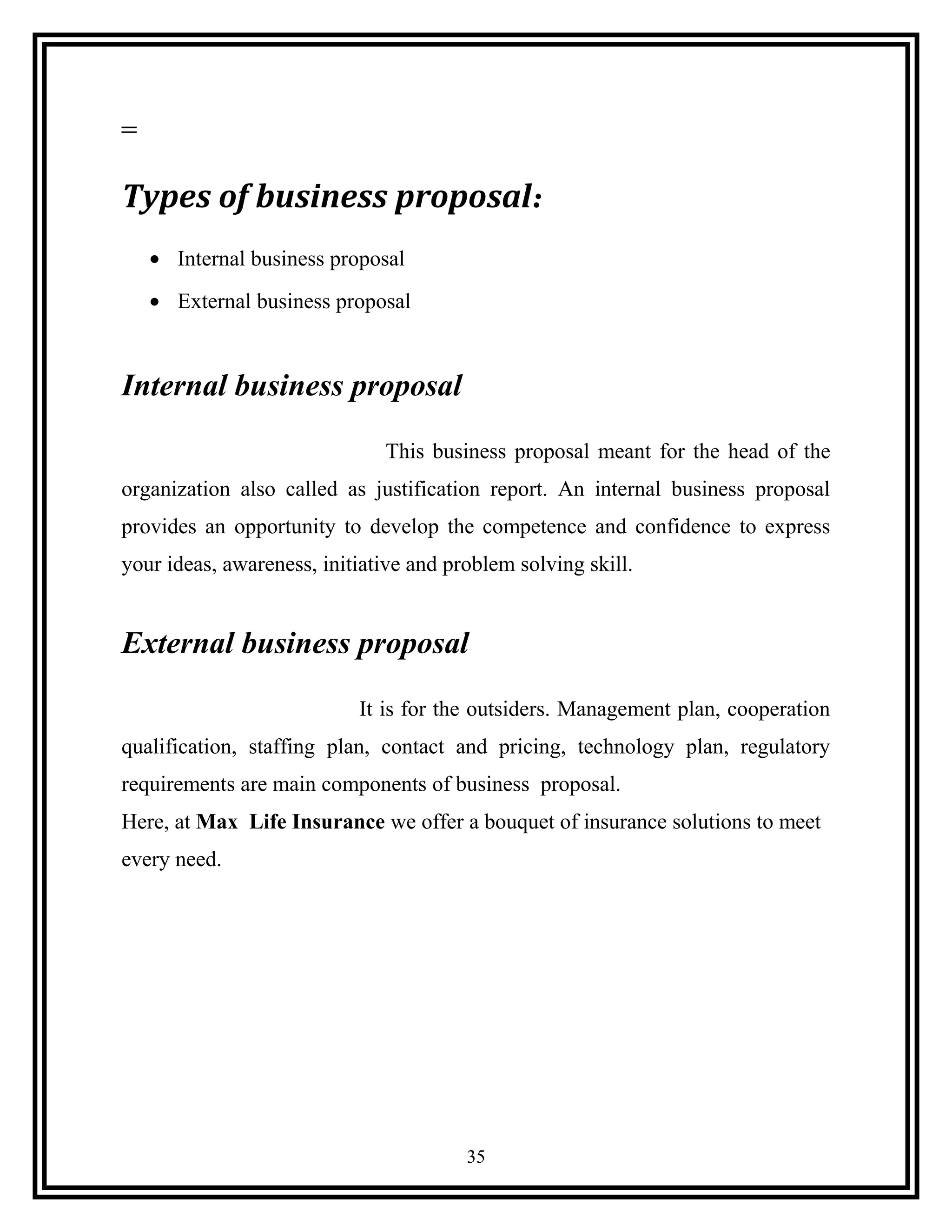 Types of business proposal:
• Internal business proposal
• External business proposal
Internal business proposal
This business proposal meant for the head of the
organization also called as justification report. An internal business proposal
provides an opportunity to develop the competence and confidence to express
your ideas, awareness, initiative and problem solving skill.
External business proposal
It is for the outsiders. Management plan, cooperation
qualification, staffing plan, contact and pricing, technology plan, regulatory
requirements are main components of business proposal.
Here, at Max Life Insurance we offer a bouquet of insurance solutions to meet
every need.
35
 