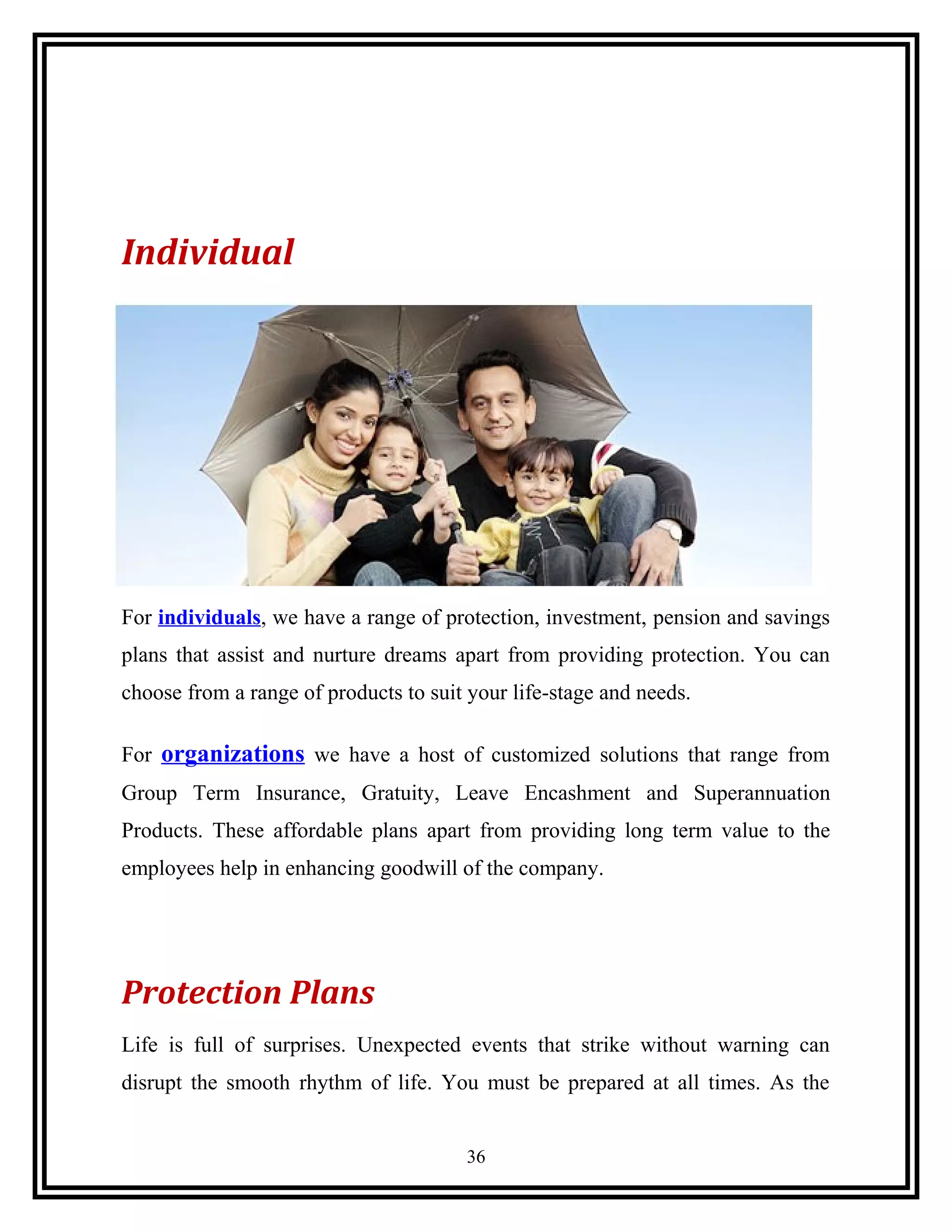 Individual
For individuals, we have a range of protection, investment, pension and savings
plans that assist and nurture dreams apart from providing protection. You can
choose from a range of products to suit your life-stage and needs.
For organizations we have a host of customized solutions that range from
Group Term Insurance, Gratuity, Leave Encashment and Superannuation
Products. These affordable plans apart from providing long term value to the
employees help in enhancing goodwill of the company.
Protection Plans
Life is full of surprises. Unexpected events that strike without warning can
disrupt the smooth rhythm of life. You must be prepared at all times. As the
36
 