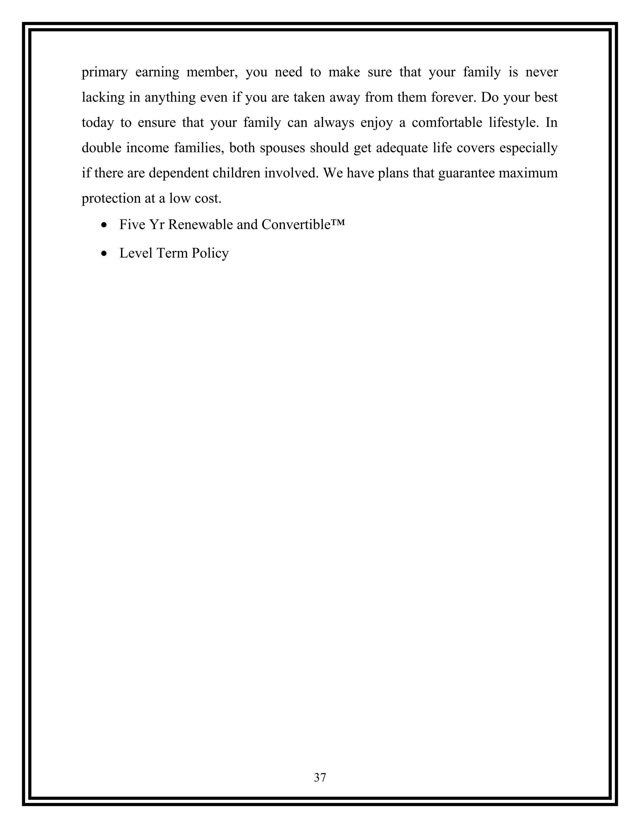 primary earning member, you need to make sure that your family is never
lacking in anything even if you are taken away from them forever. Do your best
today to ensure that your family can always enjoy a comfortable lifestyle. In
double income families, both spouses should get adequate life covers especially
if there are dependent children involved. We have plans that guarantee maximum
protection at a low cost.
• Five Yr Renewable and Convertible™
• Level Term Policy
37
 