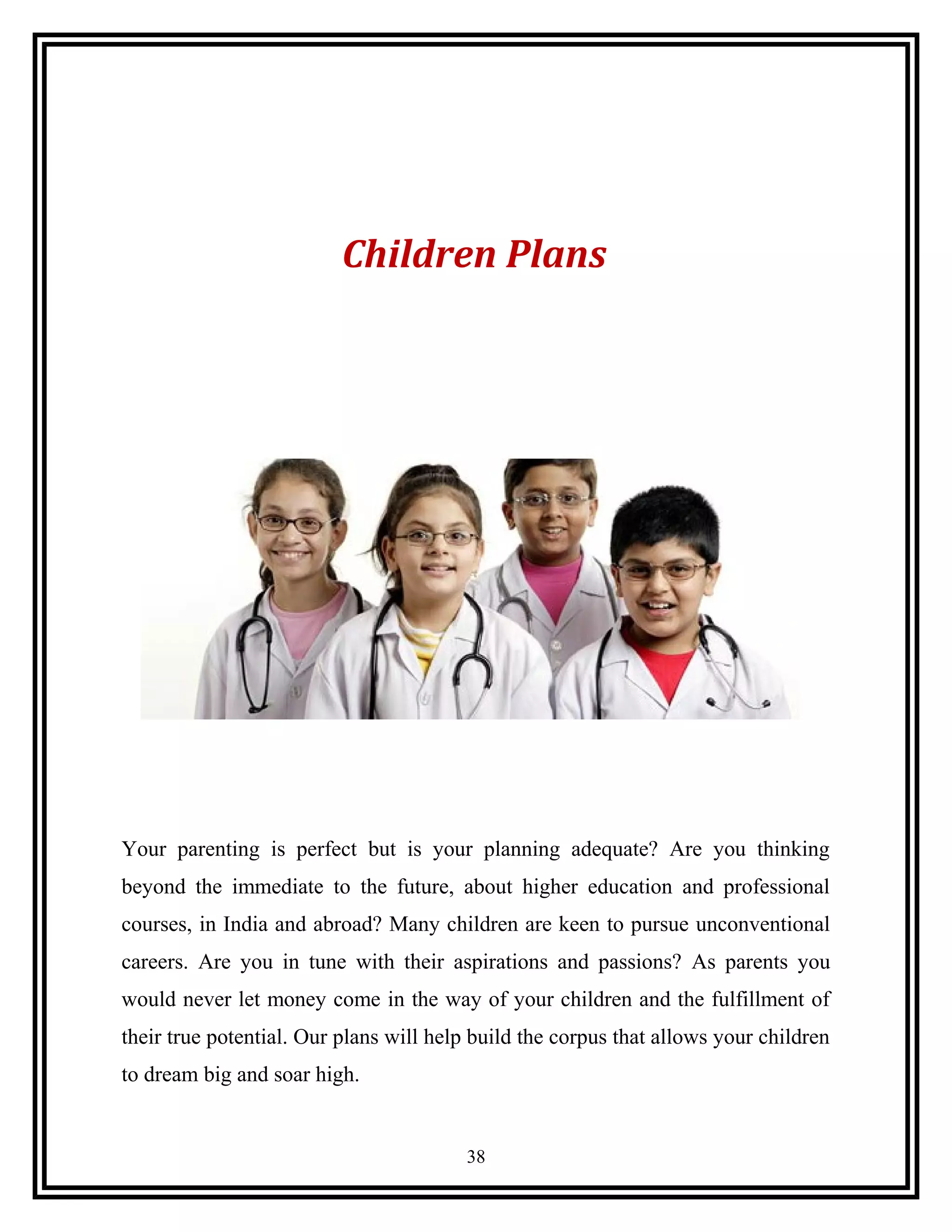 Children Plans
Your parenting is perfect but is your planning adequate? Are you thinking
beyond the immediate to the future, about higher education and professional
courses, in India and abroad? Many children are keen to pursue unconventional
careers. Are you in tune with their aspirations and passions? As parents you
would never let money come in the way of your children and the fulfillment of
their true potential. Our plans will help build the corpus that allows your children
to dream big and soar high.
38
 