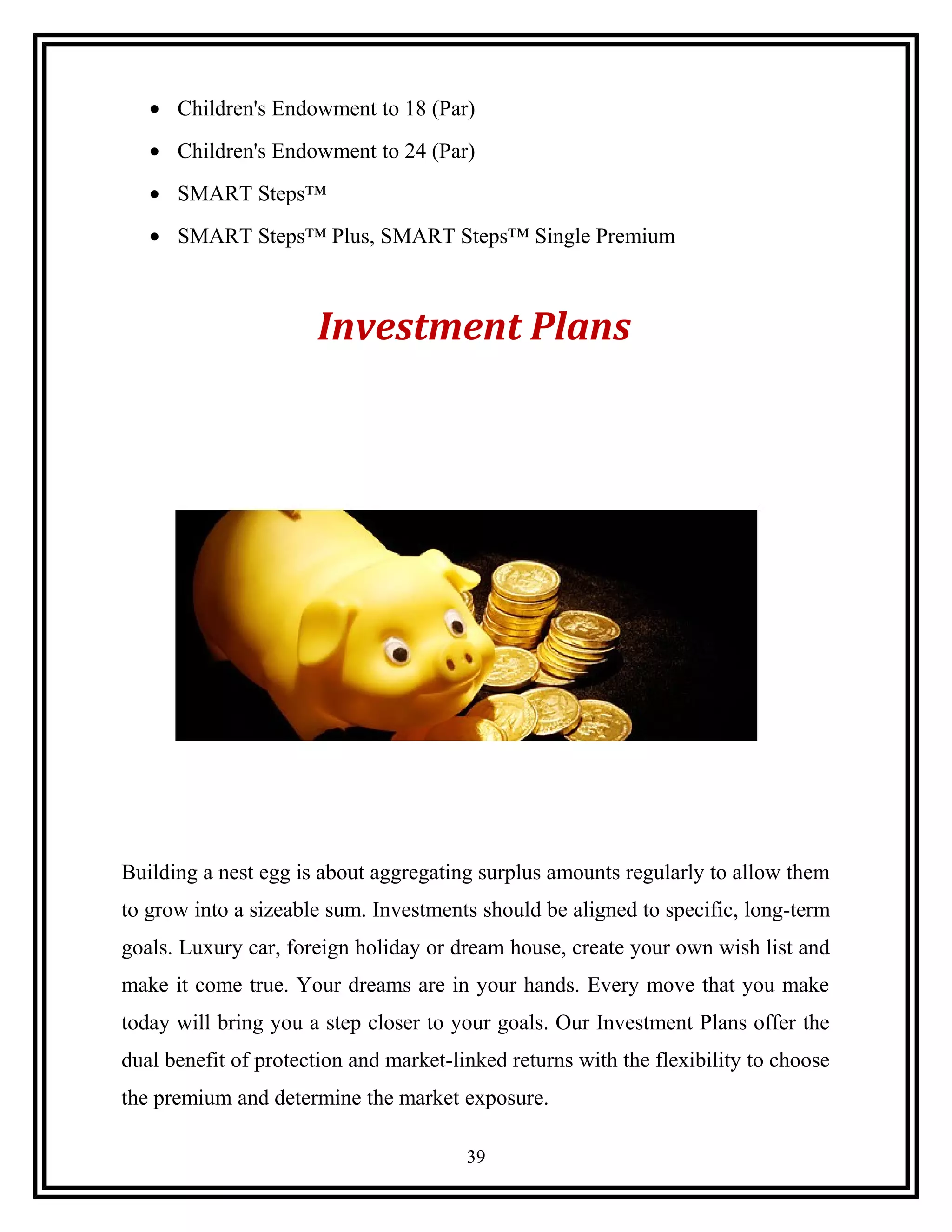 • Children's Endowment to 18 (Par)
• Children's Endowment to 24 (Par)
• SMART Steps™
• SMART Steps™ Plus, SMART Steps™ Single Premium
Investment Plans
Building a nest egg is about aggregating surplus amounts regularly to allow them
to grow into a sizeable sum. Investments should be aligned to specific, long-term
goals. Luxury car, foreign holiday or dream house, create your own wish list and
make it come true. Your dreams are in your hands. Every move that you make
today will bring you a step closer to your goals. Our Investment Plans offer the
dual benefit of protection and market-linked returns with the flexibility to choose
the premium and determine the market exposure.
39
 