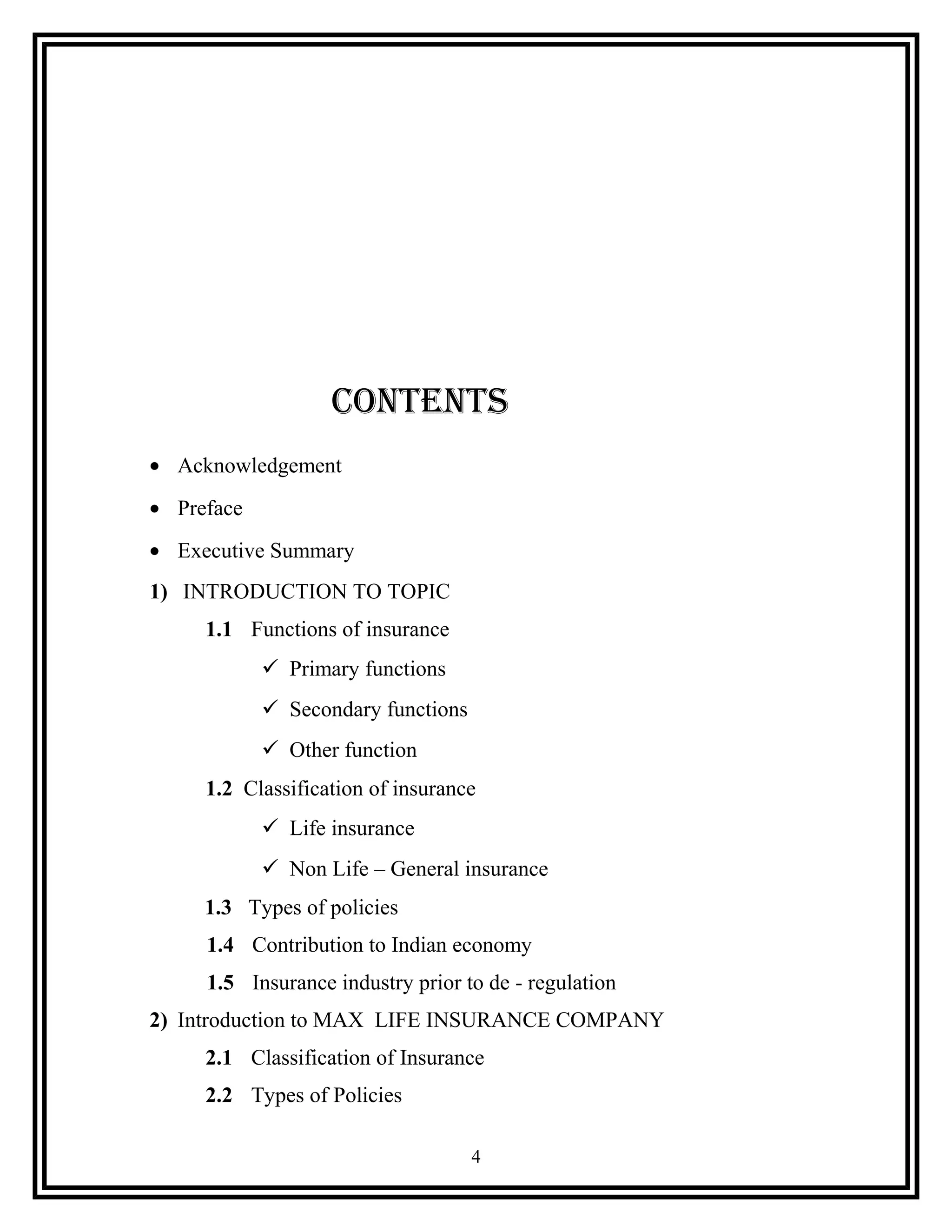 CONTENTS
• Acknowledgement
• Preface
• Executive Summary
1) INTRODUCTION TO TOPIC
1.1 Functions of insurance
 Primary functions
 Secondary functions
 Other function
1.2 Classification of insurance
 Life insurance
 Non Life – General insurance
1.3 Types of policies
1.4 Contribution to Indian economy
1.5 Insurance industry prior to de - regulation
2) Introduction to MAX LIFE INSURANCE COMPANY
2.1 Classification of Insurance
2.2 Types of Policies
4
 