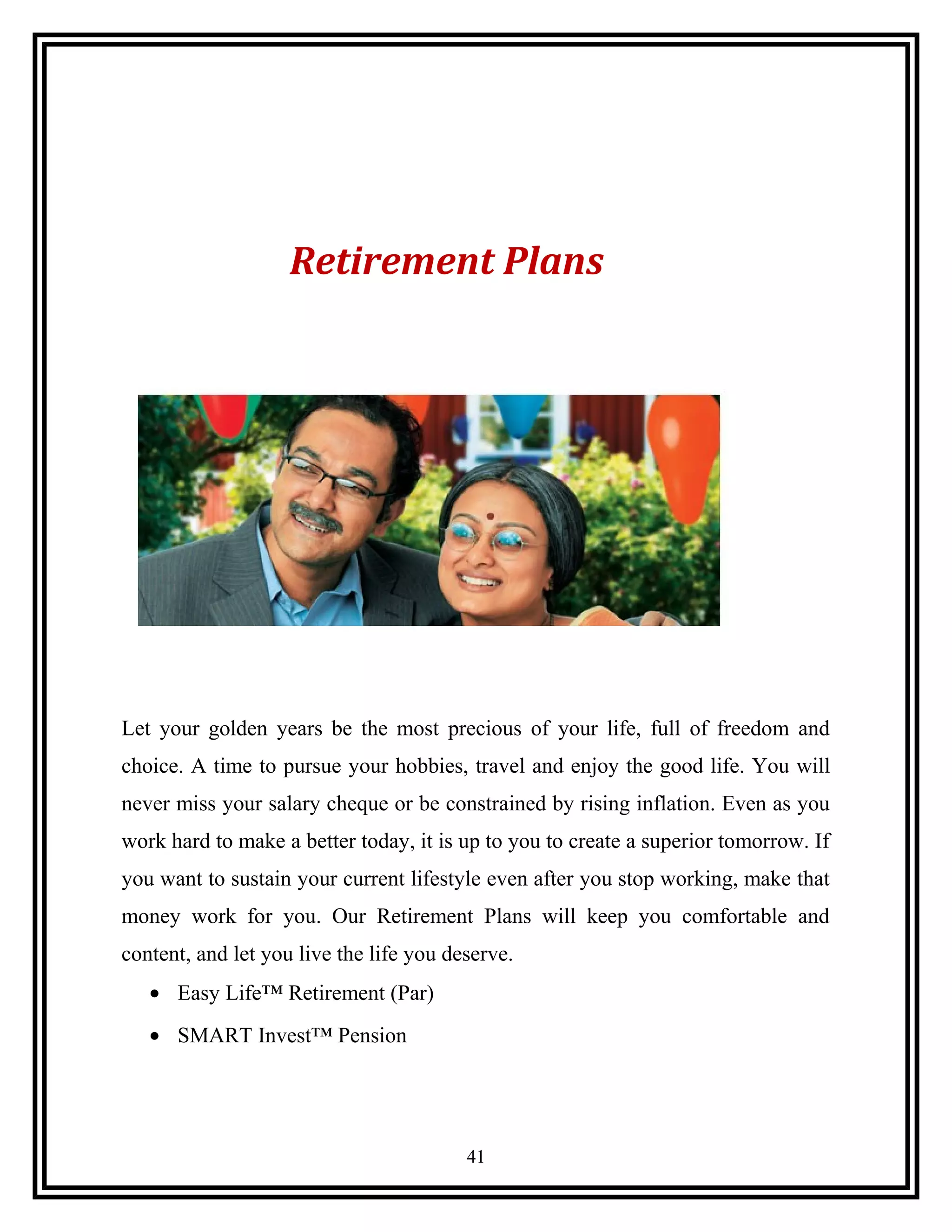 Retirement Plans
Let your golden years be the most precious of your life, full of freedom and
choice. A time to pursue your hobbies, travel and enjoy the good life. You will
never miss your salary cheque or be constrained by rising inflation. Even as you
work hard to make a better today, it is up to you to create a superior tomorrow. If
you want to sustain your current lifestyle even after you stop working, make that
money work for you. Our Retirement Plans will keep you comfortable and
content, and let you live the life you deserve.
• Easy Life™ Retirement (Par)
• SMART Invest™ Pension
41
 