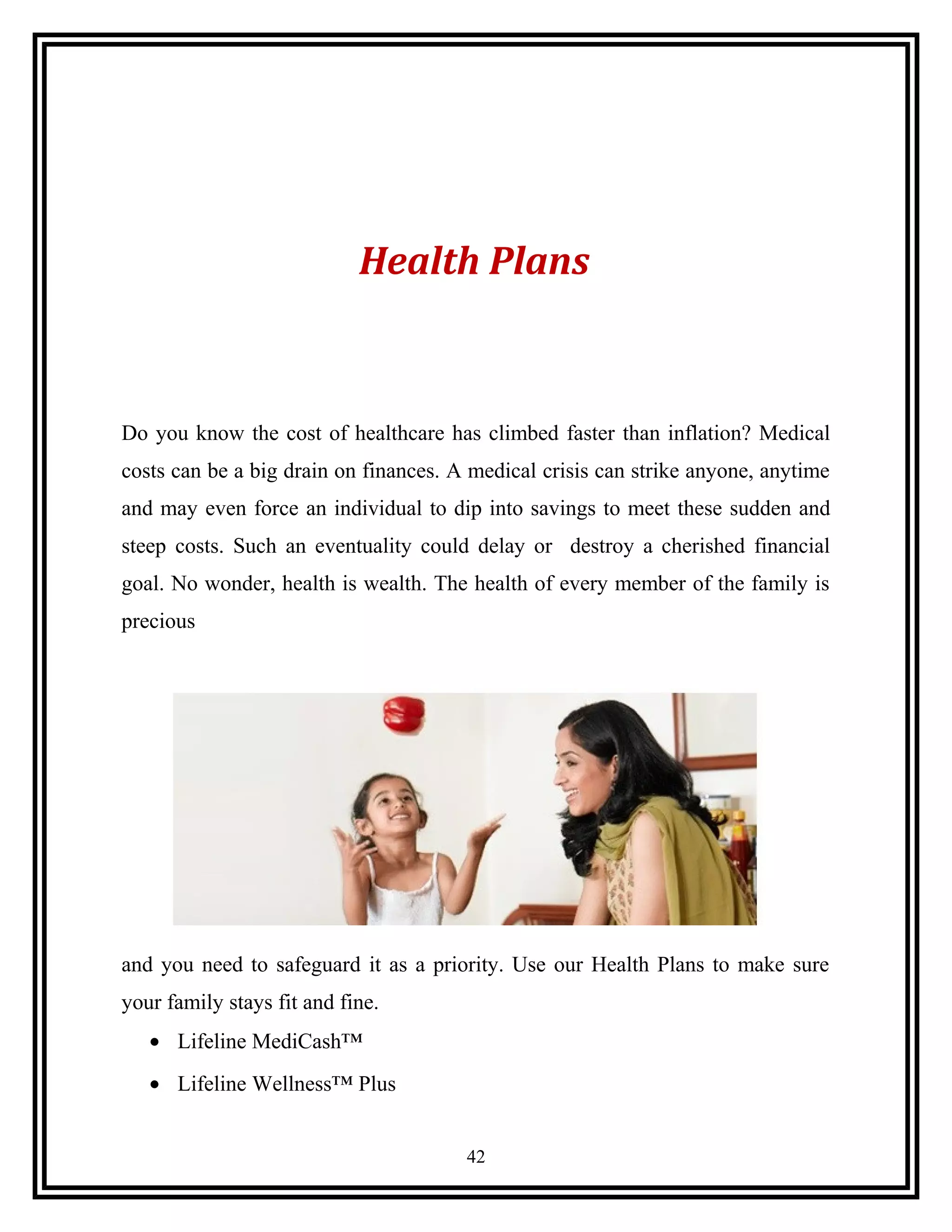 Health Plans
Do you know the cost of healthcare has climbed faster than inflation? Medical
costs can be a big drain on finances. A medical crisis can strike anyone, anytime
and may even force an individual to dip into savings to meet these sudden and
steep costs. Such an eventuality could delay or destroy a cherished financial
goal. No wonder, health is wealth. The health of every member of the family is
precious
and you need to safeguard it as a priority. Use our Health Plans to make sure
your family stays fit and fine.
• Lifeline MediCash™
• Lifeline Wellness™ Plus
42
 