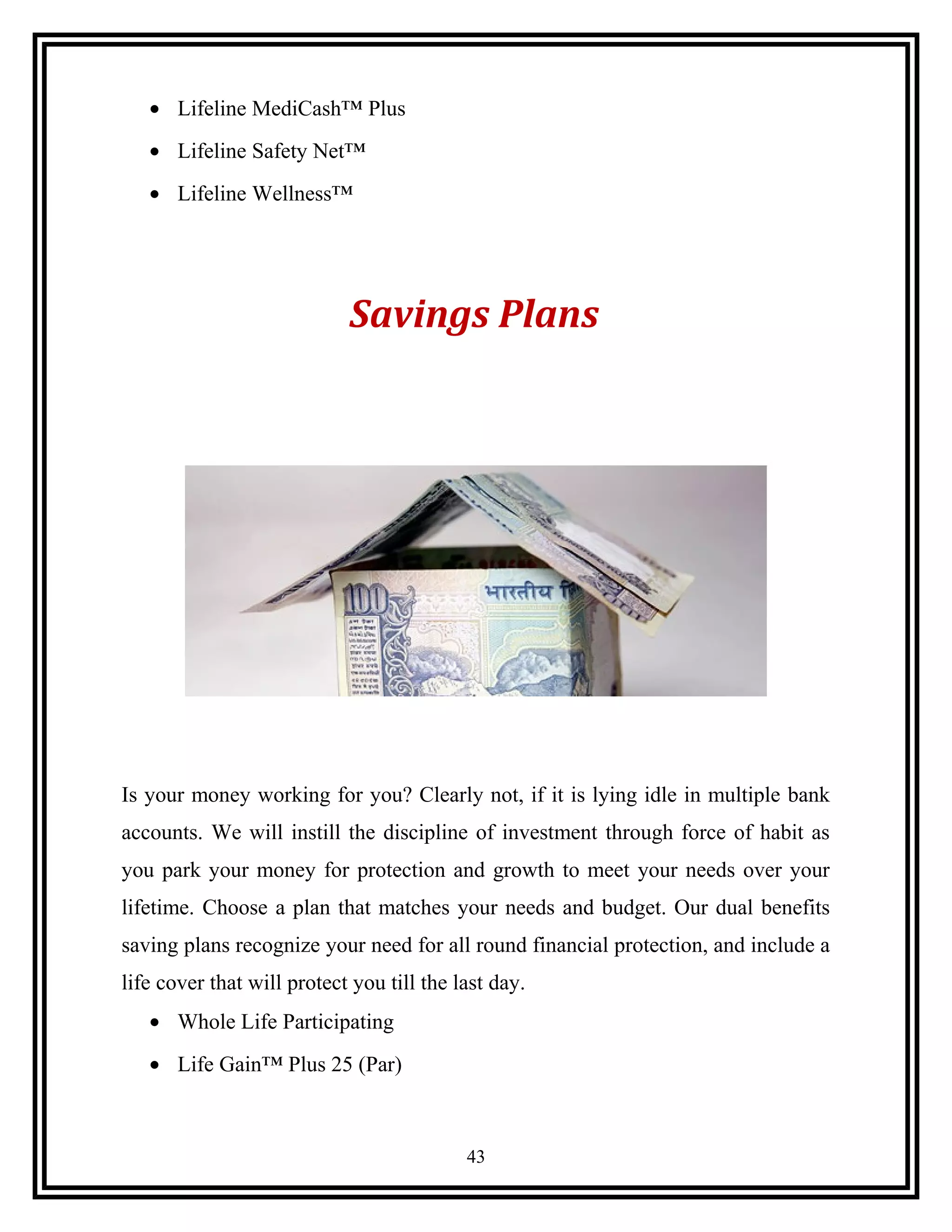 • Lifeline MediCash™ Plus
• Lifeline Safety Net™
• Lifeline Wellness™
Savings Plans
Is your money working for you? Clearly not, if it is lying idle in multiple bank
accounts. We will instill the discipline of investment through force of habit as
you park your money for protection and growth to meet your needs over your
lifetime. Choose a plan that matches your needs and budget. Our dual benefits
saving plans recognize your need for all round financial protection, and include a
life cover that will protect you till the last day.
• Whole Life Participating
• Life Gain™ Plus 25 (Par)
43
 