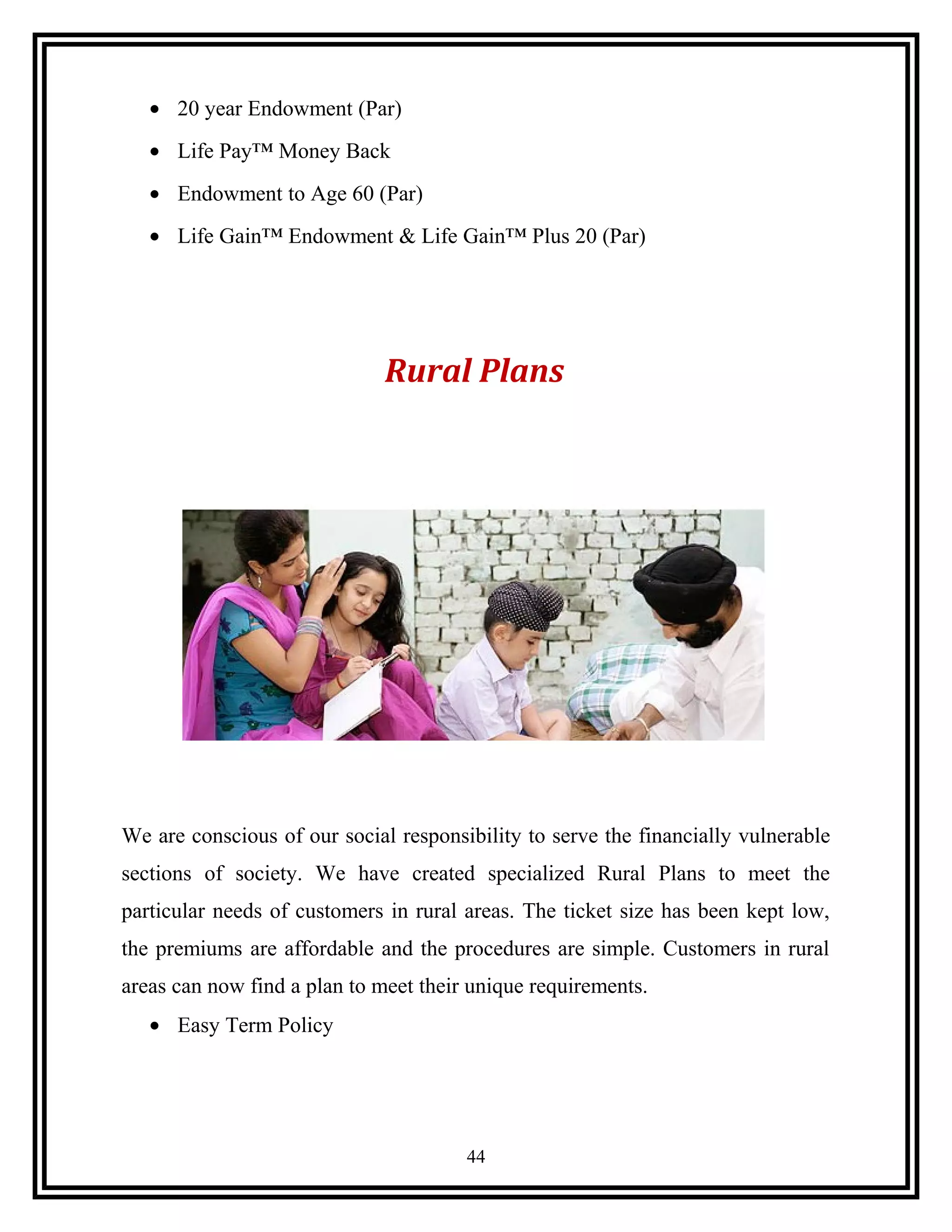 • 20 year Endowment (Par)
• Life Pay™ Money Back
• Endowment to Age 60 (Par)
• Life Gain™ Endowment & Life Gain™ Plus 20 (Par)
Rural Plans
We are conscious of our social responsibility to serve the financially vulnerable
sections of society. We have created specialized Rural Plans to meet the
particular needs of customers in rural areas. The ticket size has been kept low,
the premiums are affordable and the procedures are simple. Customers in rural
areas can now find a plan to meet their unique requirements.
• Easy Term Policy
44
 