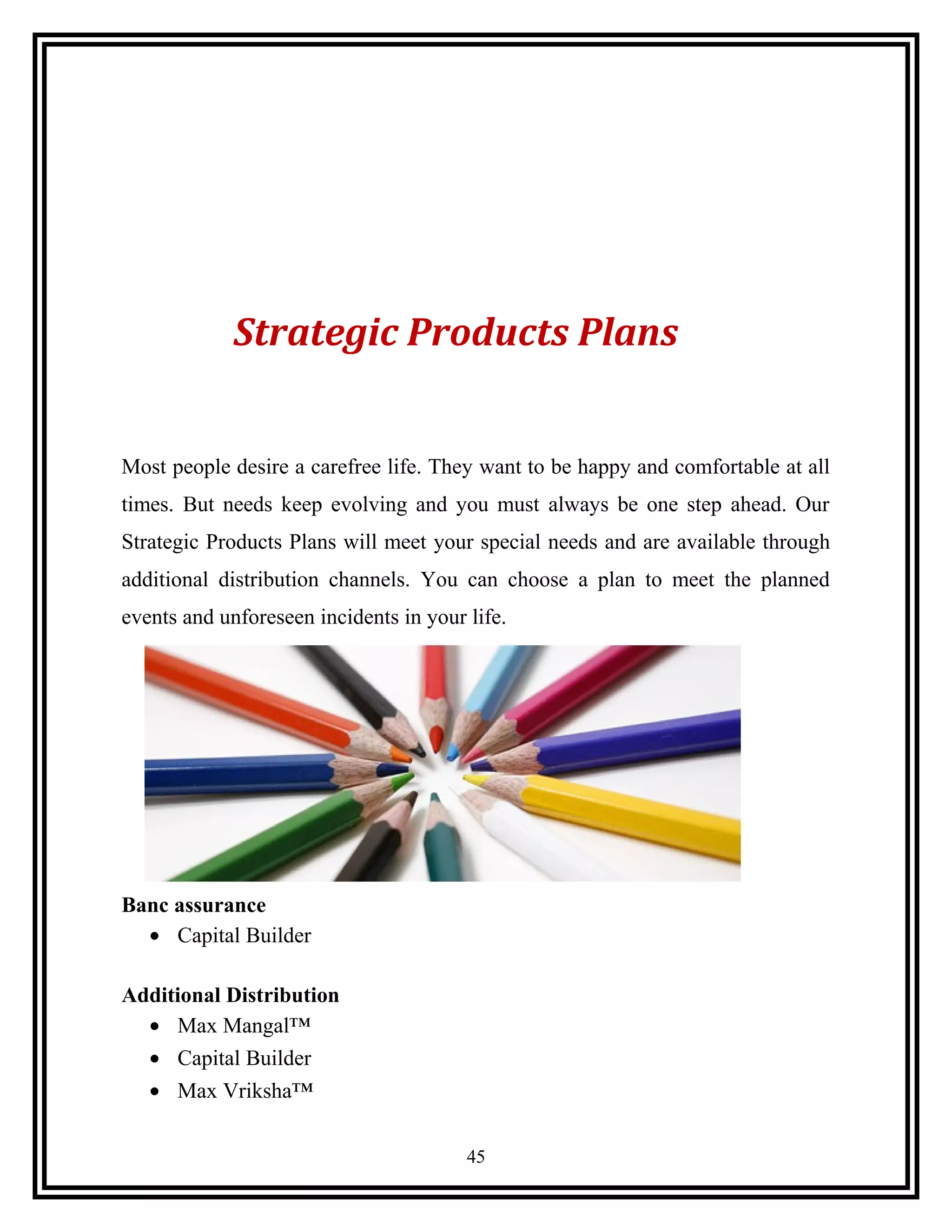 Strategic Products Plans
Most people desire a carefree life. They want to be happy and comfortable at all
times. But needs keep evolving and you must always be one step ahead. Our
Strategic Products Plans will meet your special needs and are available through
additional distribution channels. You can choose a plan to meet the planned
events and unforeseen incidents in your life.
Banc assurance
• Capital Builder
Additional Distribution
• Max Mangal™
• Capital Builder
• Max Vriksha™
45
 