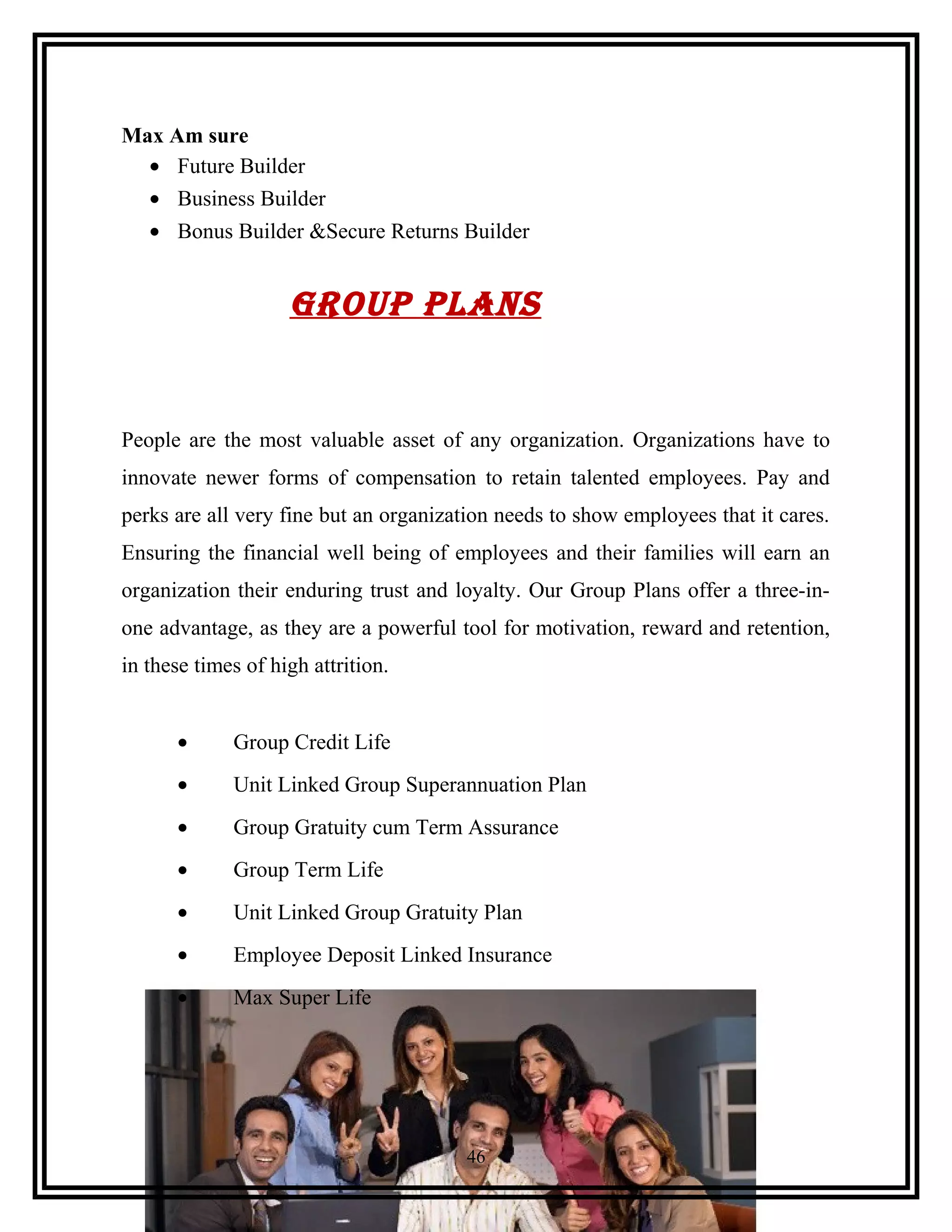 Max Am sure
• Future Builder
• Business Builder
• Bonus Builder &Secure Returns Builder
Group plans
People are the most valuable asset of any organization. Organizations have to
innovate newer forms of compensation to retain talented employees. Pay and
perks are all very fine but an organization needs to show employees that it cares.
Ensuring the financial well being of employees and their families will earn an
organization their enduring trust and loyalty. Our Group Plans offer a three-in-
one advantage, as they are a powerful tool for motivation, reward and retention,
in these times of high attrition.
• Group Credit Life
• Unit Linked Group Superannuation Plan
• Group Gratuity cum Term Assurance
• Group Term Life
• Unit Linked Group Gratuity Plan
• Employee Deposit Linked Insurance
• Max Super Life
46
 