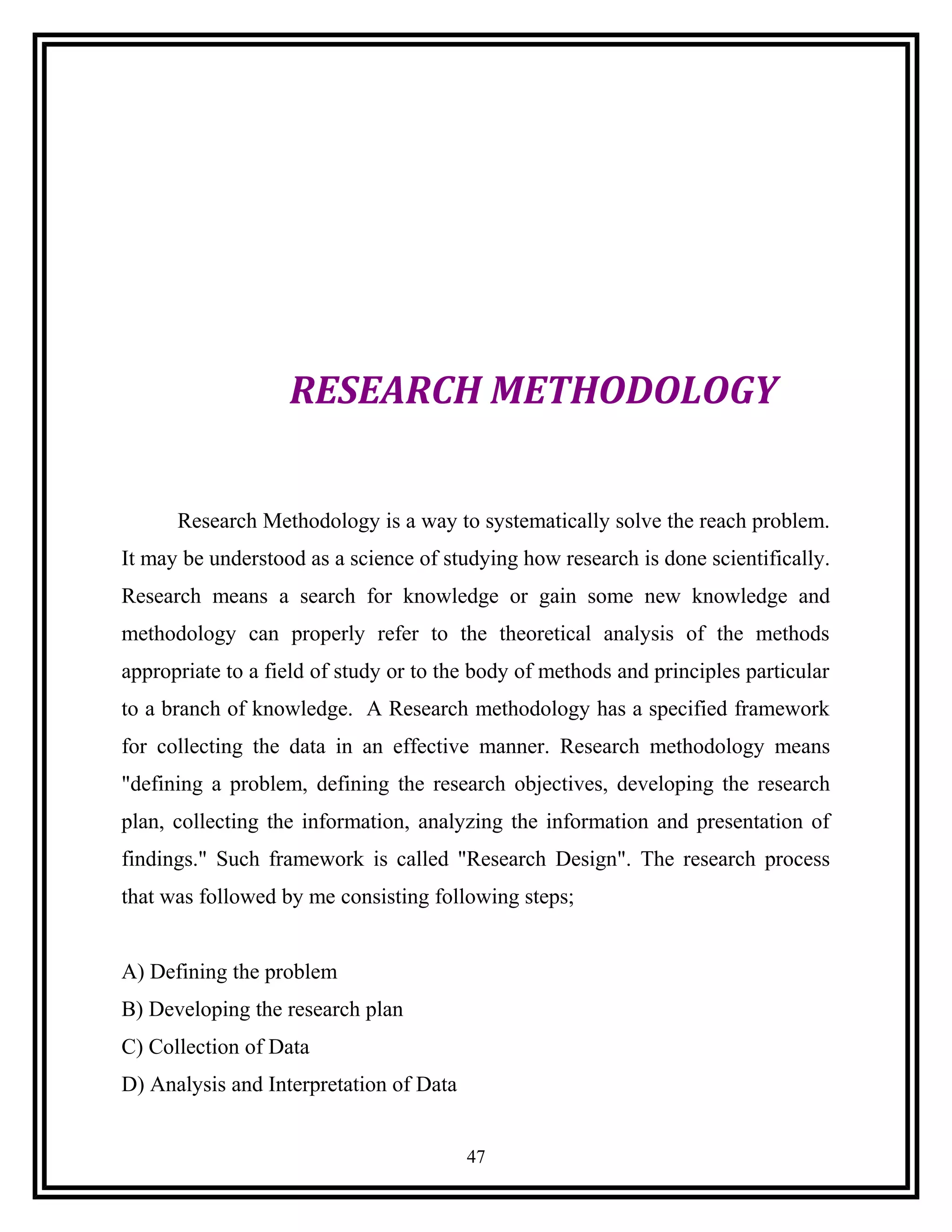 RESEARCH METHODOLOGY
Research Methodology is a way to systematically solve the reach problem.
It may be understood as a science of studying how research is done scientifically.
Research means a search for knowledge or gain some new knowledge and
methodology can properly refer to the theoretical analysis of the methods
appropriate to a field of study or to the body of methods and principles particular
to a branch of knowledge. A Research methodology has a specified framework
for collecting the data in an effective manner. Research methodology means
"defining a problem, defining the research objectives, developing the research
plan, collecting the information, analyzing the information and presentation of
findings." Such framework is called "Research Design". The research process
that was followed by me consisting following steps;
A) Defining the problem
B) Developing the research plan
C) Collection of Data
D) Analysis and Interpretation of Data
47
 