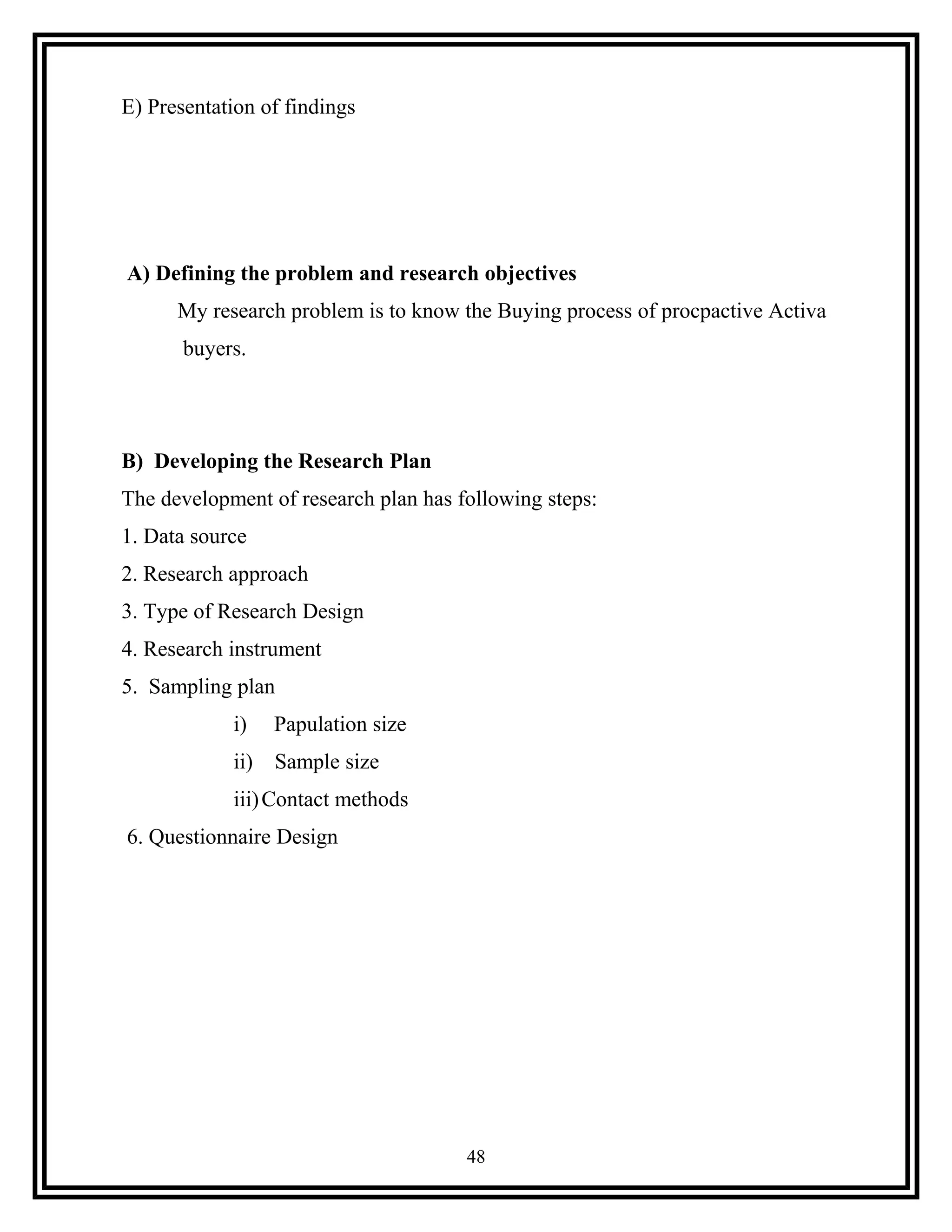 E) Presentation of findings
A) Defining the problem and research objectives
My research problem is to know the Buying process of procpactive Activa
buyers.
B) Developing the Research Plan
The development of research plan has following steps:
1. Data source
2. Research approach
3. Type of Research Design
4. Research instrument
5. Sampling plan
i) Papulation size
ii) Sample size
iii)Contact methods
6. Questionnaire Design
48
 