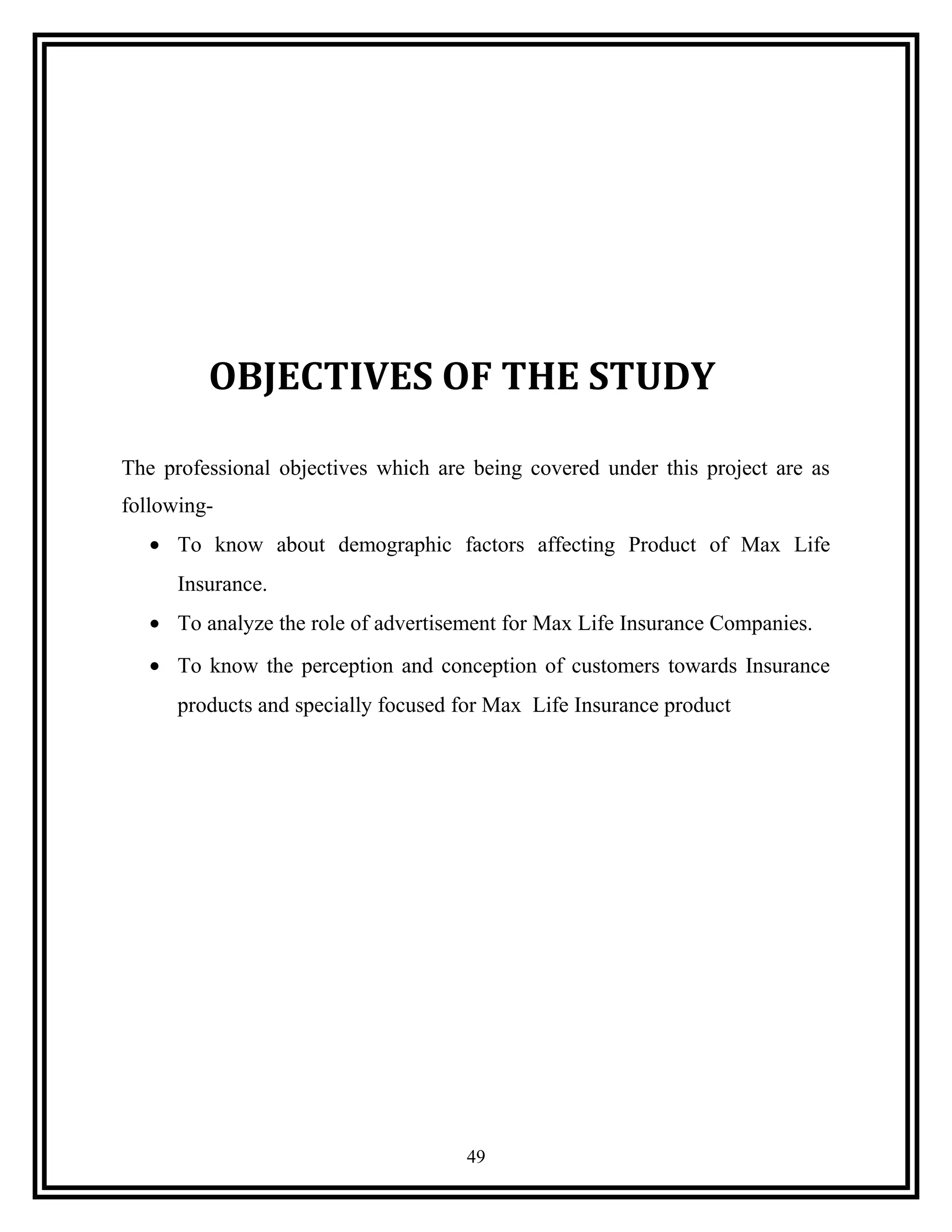 OBJECTIVES OF THE STUDY
The professional objectives which are being covered under this project are as
following-
• To know about demographic factors affecting Product of Max Life
Insurance.
• To analyze the role of advertisement for Max Life Insurance Companies.
• To know the perception and conception of customers towards Insurance
products and specially focused for Max Life Insurance product
49
 