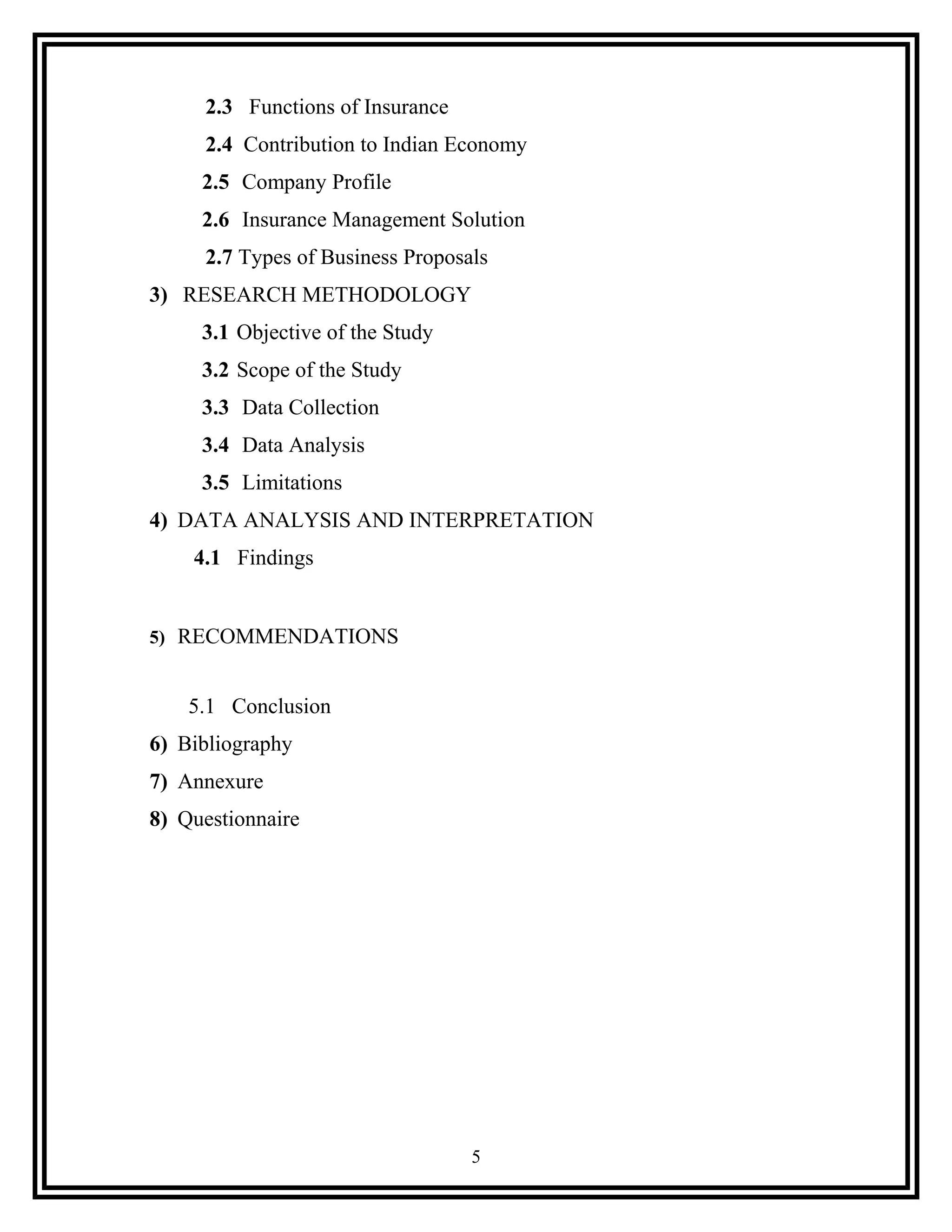 2.3 Functions of Insurance
2.4 Contribution to Indian Economy
2.5 Company Profile
2.6 Insurance Management Solution
2.7 Types of Business Proposals
3) RESEARCH METHODOLOGY
3.1 Objective of the Study
3.2 Scope of the Study
3.3 Data Collection
3.4 Data Analysis
3.5 Limitations
4) DATA ANALYSIS AND INTERPRETATION
4.1 Findings
5) RECOMMENDATIONS
5.1 Conclusion
6) Bibliography
7) Annexure
8) Questionnaire
5
 