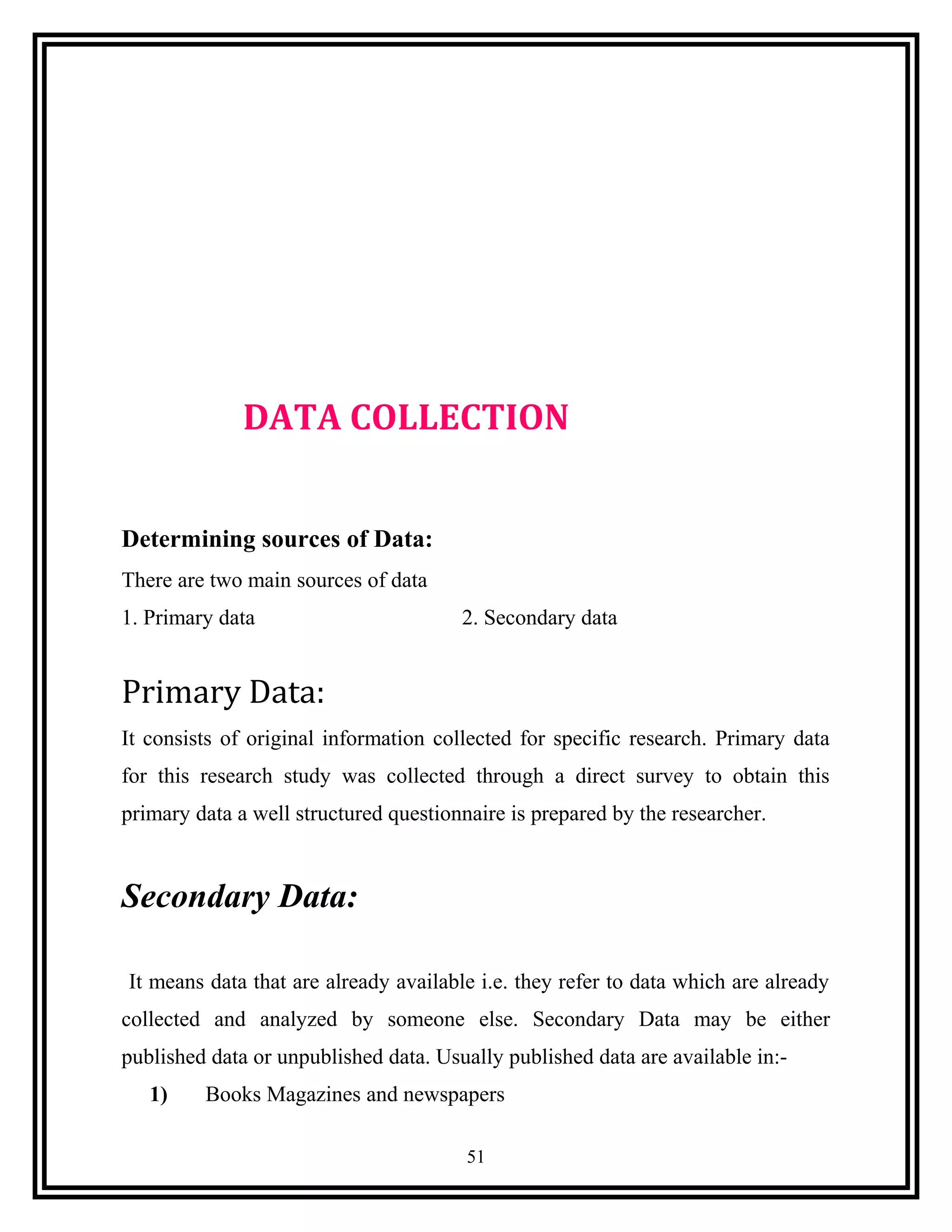 DATA COLLECTION
Determining sources of Data:
There are two main sources of data
1. Primary data 2. Secondary data
Primary Data:
It consists of original information collected for specific research. Primary data
for this research study was collected through a direct survey to obtain this
primary data a well structured questionnaire is prepared by the researcher.
Secondary Data:
It means data that are already available i.e. they refer to data which are already
collected and analyzed by someone else. Secondary Data may be either
published data or unpublished data. Usually published data are available in:-
1) Books Magazines and newspapers
51
 