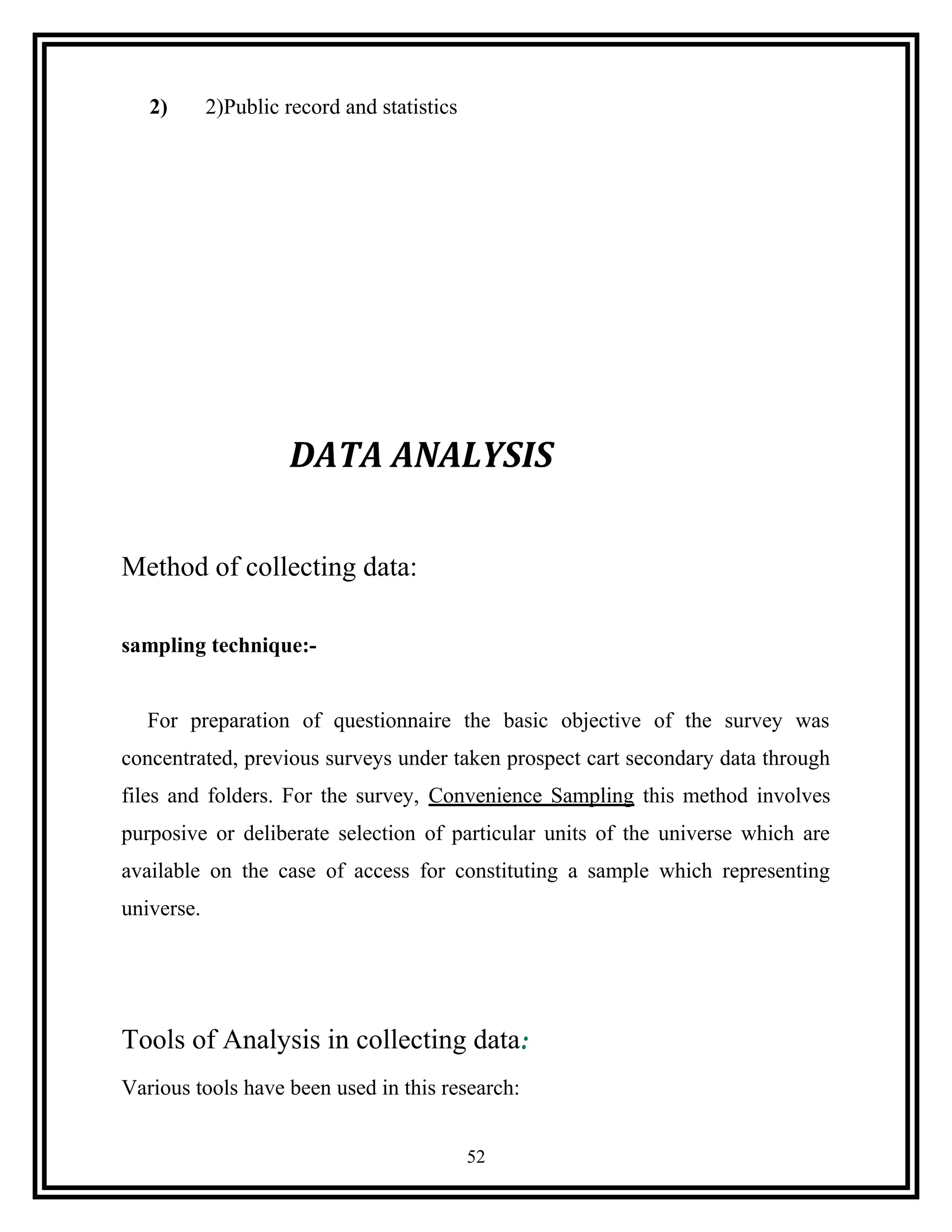 2) 2)Public record and statistics
DATA ANALYSIS
Method of collecting data:
sampling technique:-
For preparation of questionnaire the basic objective of the survey was
concentrated, previous surveys under taken prospect cart secondary data through
files and folders. For the survey, Convenience Sampling this method involves
purposive or deliberate selection of particular units of the universe which are
available on the case of access for constituting a sample which representing
universe.
Tools of Analysis in collecting data:
Various tools have been used in this research:
52
 