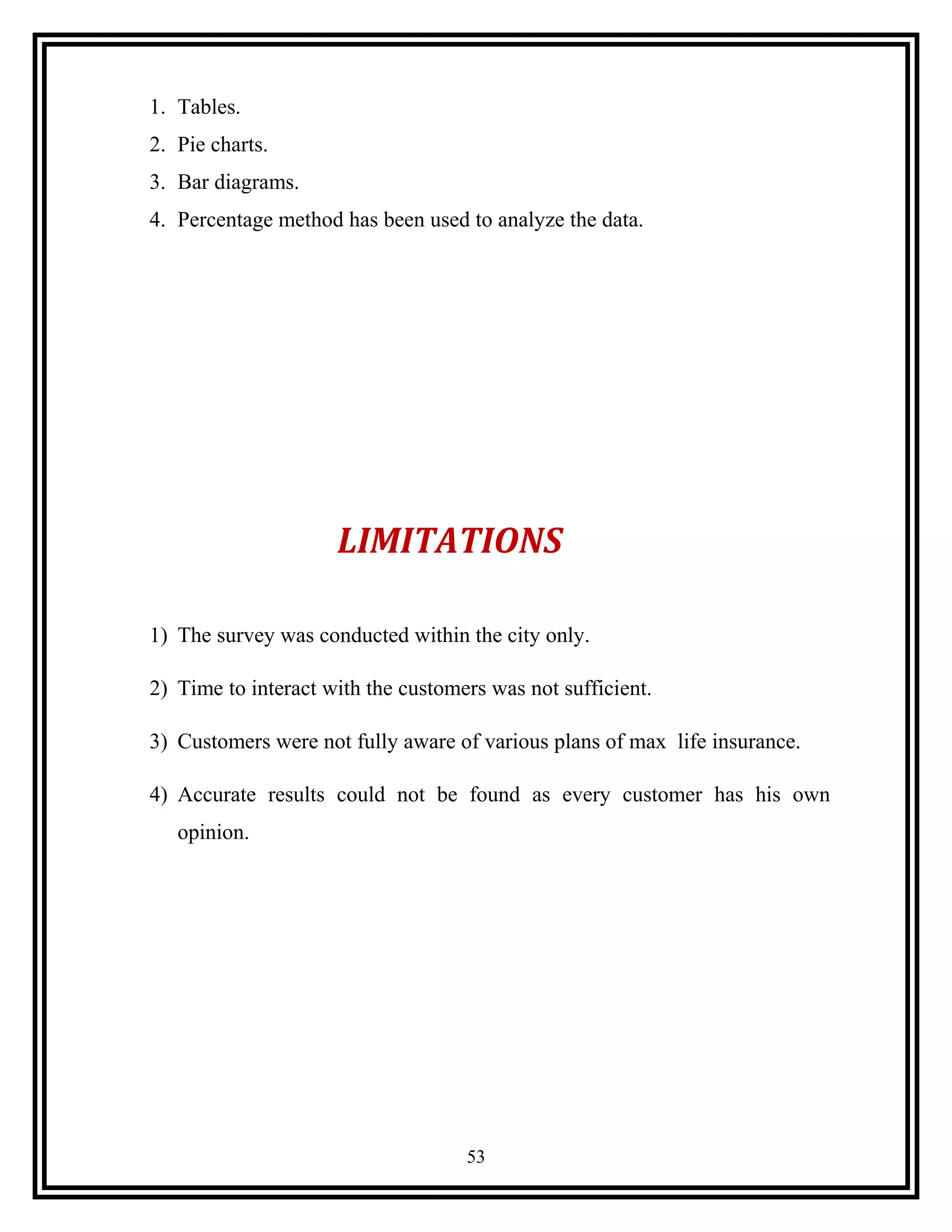 1. Tables.
2. Pie charts.
3. Bar diagrams.
4. Percentage method has been used to analyze the data.
LIMITATIONS
1) The survey was conducted within the city only.
2) Time to interact with the customers was not sufficient.
3) Customers were not fully aware of various plans of max life insurance.
4) Accurate results could not be found as every customer has his own
opinion.
53
 