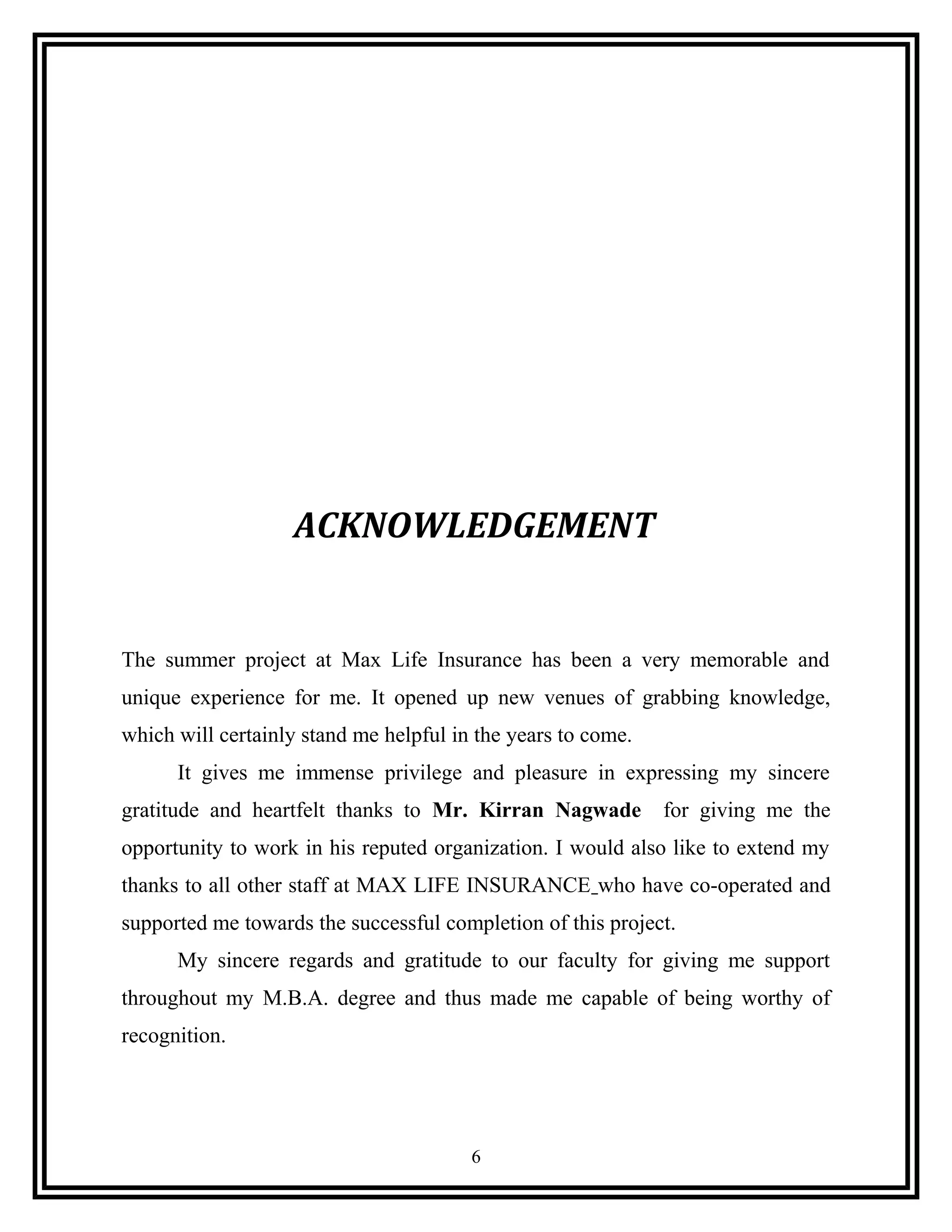 ACKNOWLEDGEMENT
The summer project at Max Life Insurance has been a very memorable and
unique experience for me. It opened up new venues of grabbing knowledge,
which will certainly stand me helpful in the years to come.
It gives me immense privilege and pleasure in expressing my sincere
gratitude and heartfelt thanks to Mr. Kirran Nagwade for giving me the
opportunity to work in his reputed organization. I would also like to extend my
thanks to all other staff at MAX LIFE INSURANCE who have co-operated and
supported me towards the successful completion of this project.
My sincere regards and gratitude to our faculty for giving me support
throughout my M.B.A. degree and thus made me capable of being worthy of
recognition.
6
 