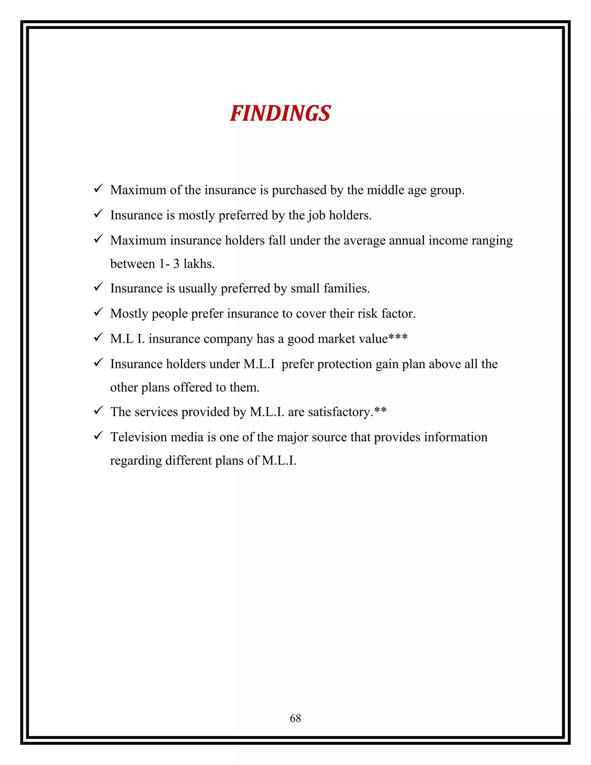 FINDINGS
 Maximum of the insurance is purchased by the middle age group.
 Insurance is mostly preferred by the job holders.
 Maximum insurance holders fall under the average annual income ranging
between 1- 3 lakhs.
 Insurance is usually preferred by small families.
 Mostly people prefer insurance to cover their risk factor.
 M.L I. insurance company has a good market value***
 Insurance holders under M.L.I prefer protection gain plan above all the
other plans offered to them.
 The services provided by M.L.I. are satisfactory.**
 Television media is one of the major source that provides information
regarding different plans of M.L.I.
68
 