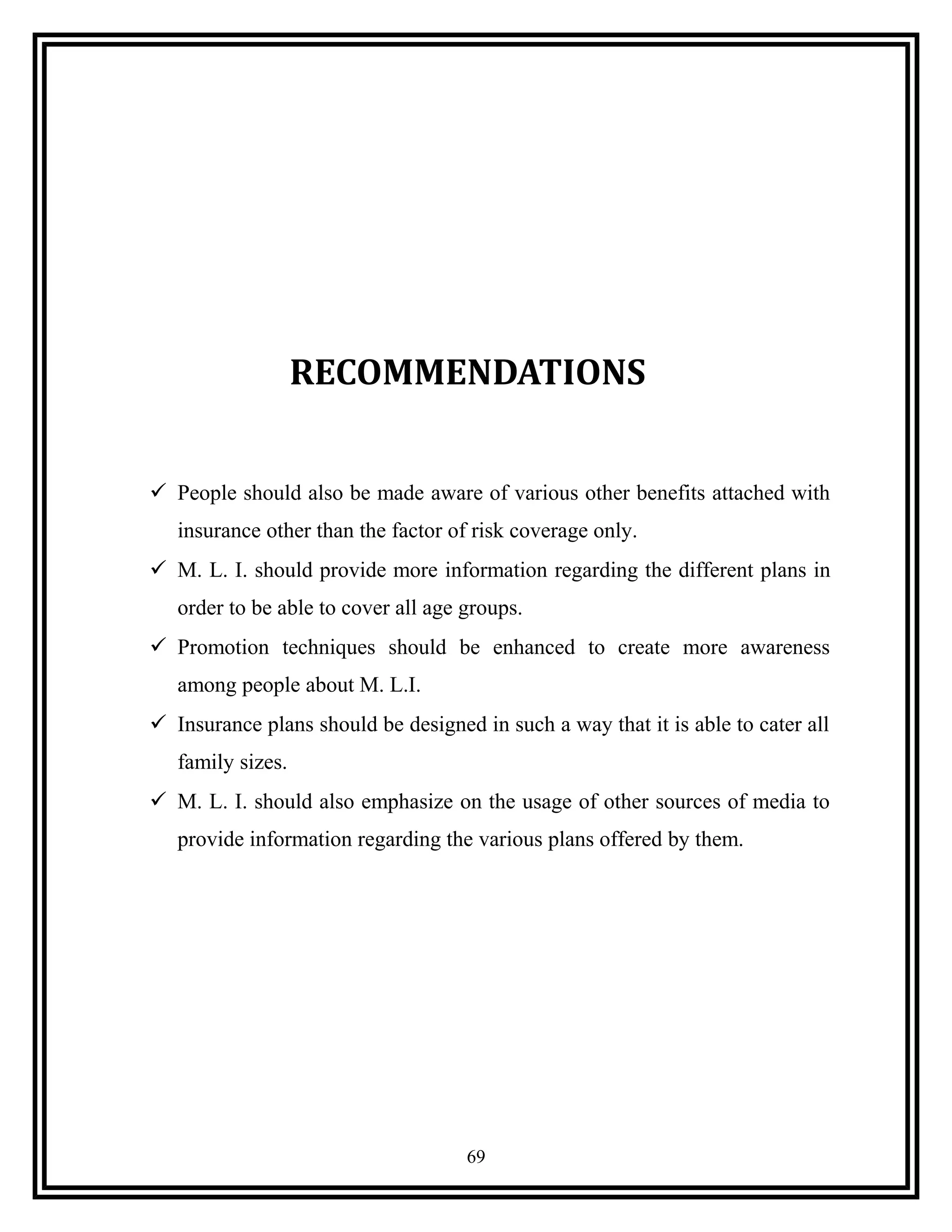RECOMMENDATIONS
 People should also be made aware of various other benefits attached with
insurance other than the factor of risk coverage only.
 M. L. I. should provide more information regarding the different plans in
order to be able to cover all age groups.
 Promotion techniques should be enhanced to create more awareness
among people about M. L.I.
 Insurance plans should be designed in such a way that it is able to cater all
family sizes.
 M. L. I. should also emphasize on the usage of other sources of media to
provide information regarding the various plans offered by them.
69
 