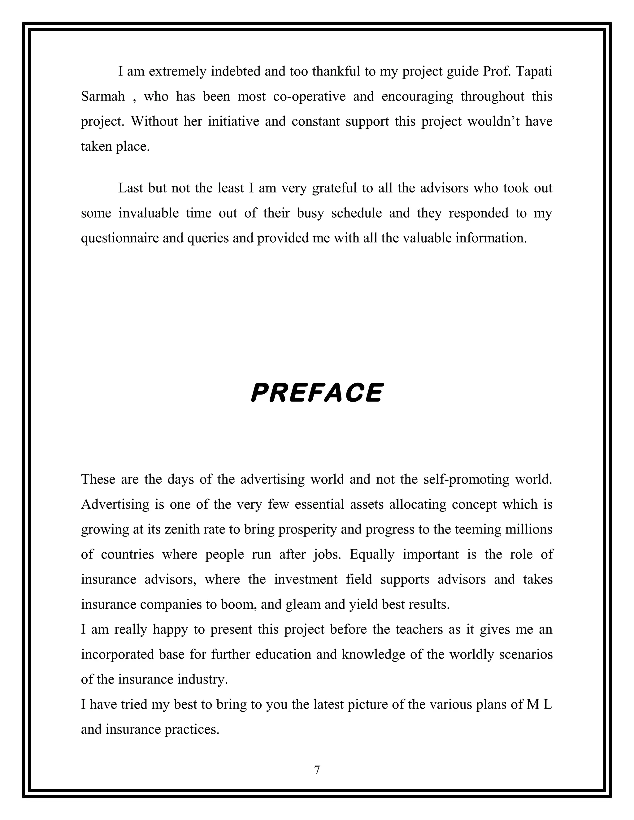 I am extremely indebted and too thankful to my project guide Prof. Tapati
Sarmah , who has been most co-operative and encouraging throughout this
project. Without her initiative and constant support this project wouldn’t have
taken place.
Last but not the least I am very grateful to all the advisors who took out
some invaluable time out of their busy schedule and they responded to my
questionnaire and queries and provided me with all the valuable information.
PREFACE
These are the days of the advertising world and not the self-promoting world.
Advertising is one of the very few essential assets allocating concept which is
growing at its zenith rate to bring prosperity and progress to the teeming millions
of countries where people run after jobs. Equally important is the role of
insurance advisors, where the investment field supports advisors and takes
insurance companies to boom, and gleam and yield best results.
I am really happy to present this project before the teachers as it gives me an
incorporated base for further education and knowledge of the worldly scenarios
of the insurance industry.
I have tried my best to bring to you the latest picture of the various plans of M L
and insurance practices.
7
 