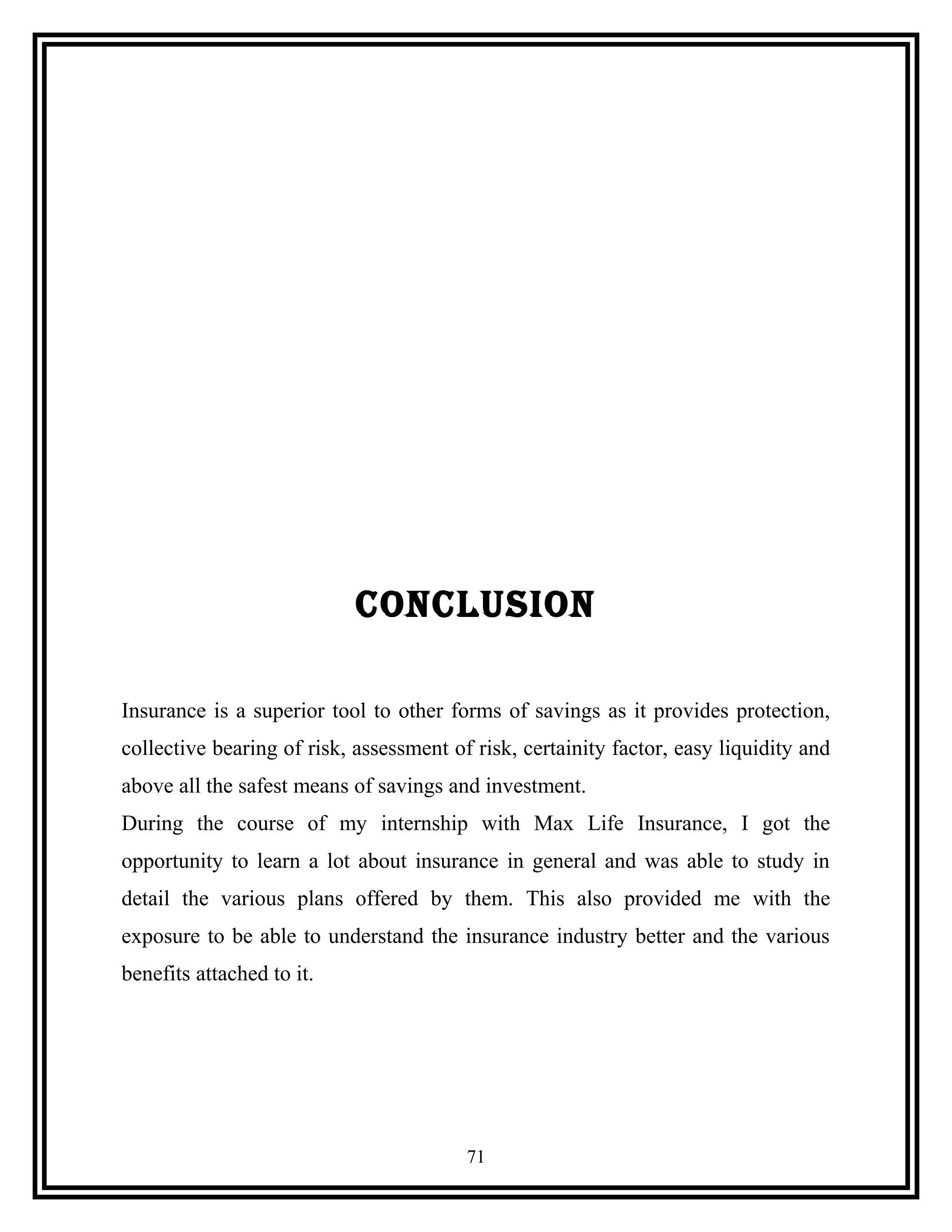 CONCLUSION
Insurance is a superior tool to other forms of savings as it provides protection,
collective bearing of risk, assessment of risk, certainity factor, easy liquidity and
above all the safest means of savings and investment.
During the course of my internship with Max Life Insurance, I got the
opportunity to learn a lot about insurance in general and was able to study in
detail the various plans offered by them. This also provided me with the
exposure to be able to understand the insurance industry better and the various
benefits attached to it.
71
 