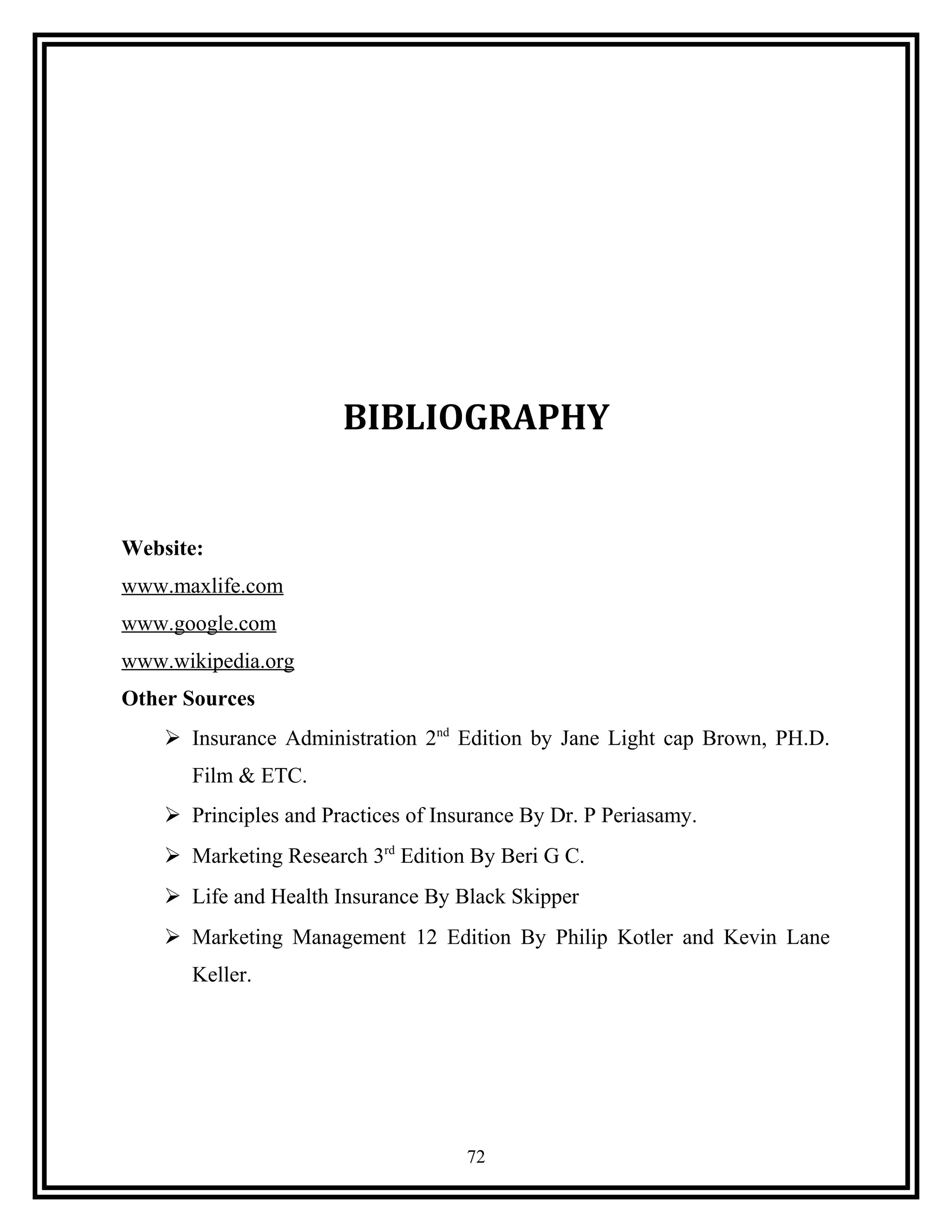 BIBLIOGRAPHY
Website:
www.maxlife.com
www.google.com
www.wikipedia.org
Other Sources
 Insurance Administration 2nd
Edition by Jane Light cap Brown, PH.D.
Film & ETC.
 Principles and Practices of Insurance By Dr. P Periasamy.
 Marketing Research 3rd
Edition By Beri G C.
 Life and Health Insurance By Black Skipper
 Marketing Management 12 Edition By Philip Kotler and Kevin Lane
Keller.
72
 