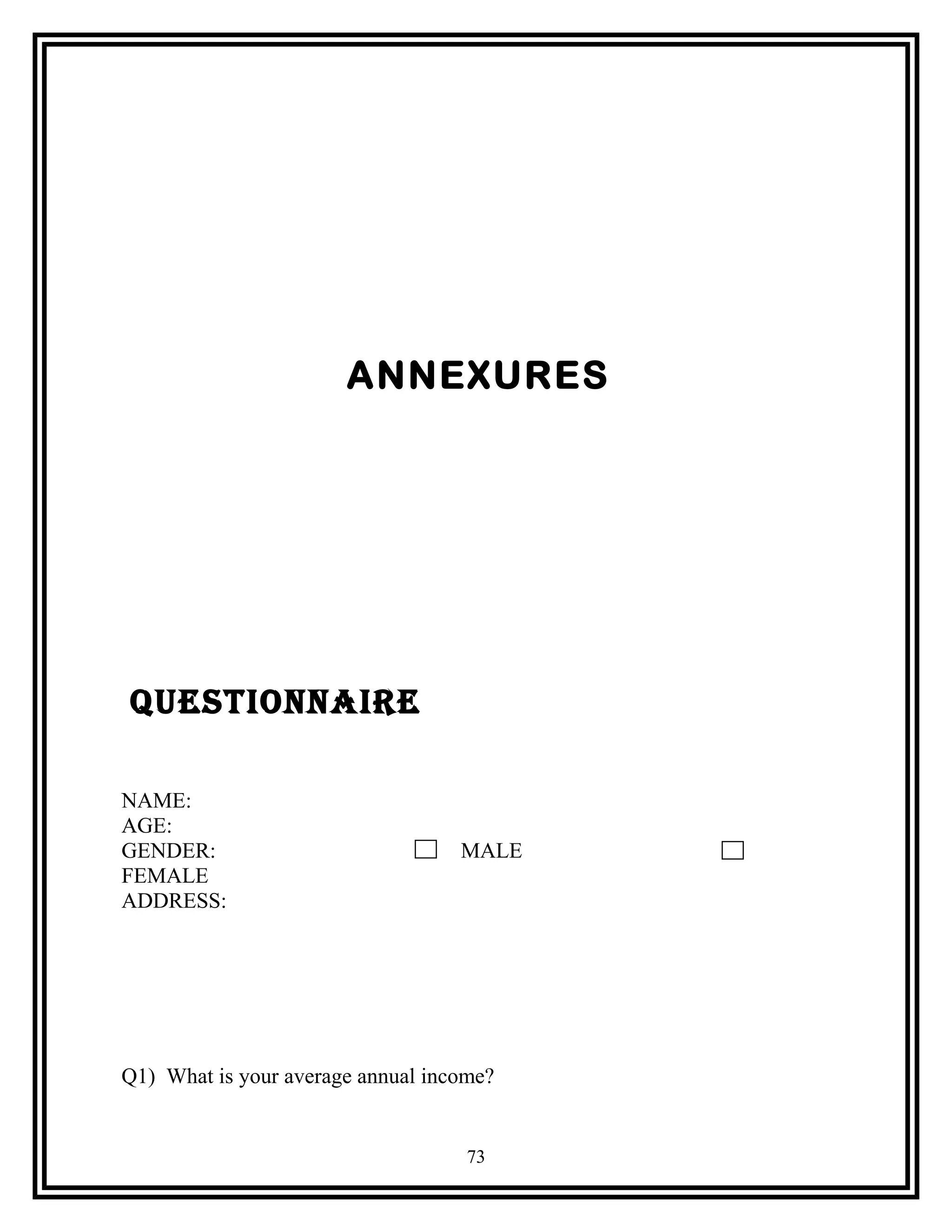 ANNEXURES
QUeStIONNaIre
NAME:
AGE:
GENDER: MALE
FEMALE
ADDRESS:
Q1) What is your average annual income?
73
 