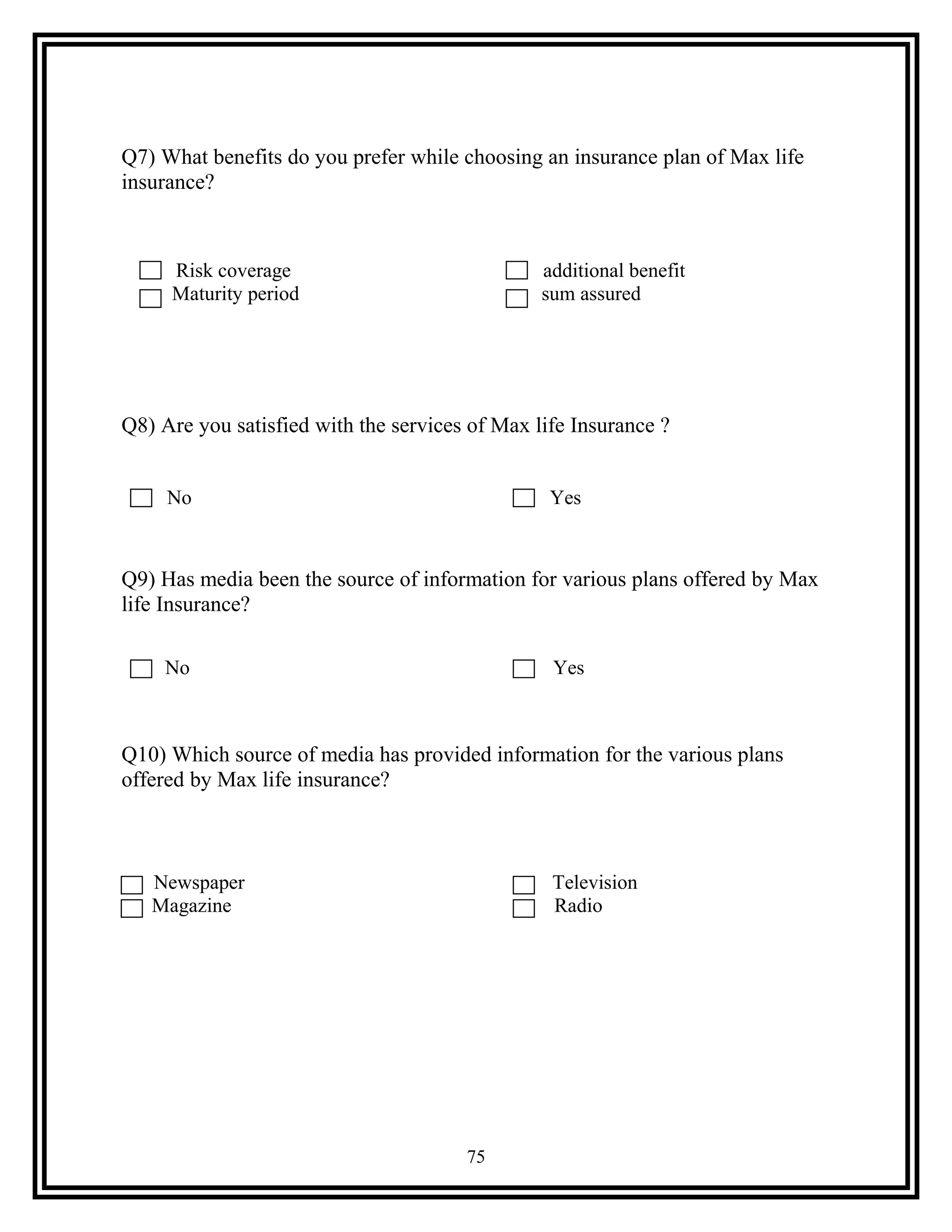 Q7) What benefits do you prefer while choosing an insurance plan of Max life
insurance?
Risk coverage additional benefit
Maturity period sum assured
Q8) Are you satisfied with the services of Max life Insurance ?
No Yes
Q9) Has media been the source of information for various plans offered by Max
life Insurance?
No Yes
Q10) Which source of media has provided information for the various plans
offered by Max life insurance?
Newspaper Television
Magazine Radio
75
 