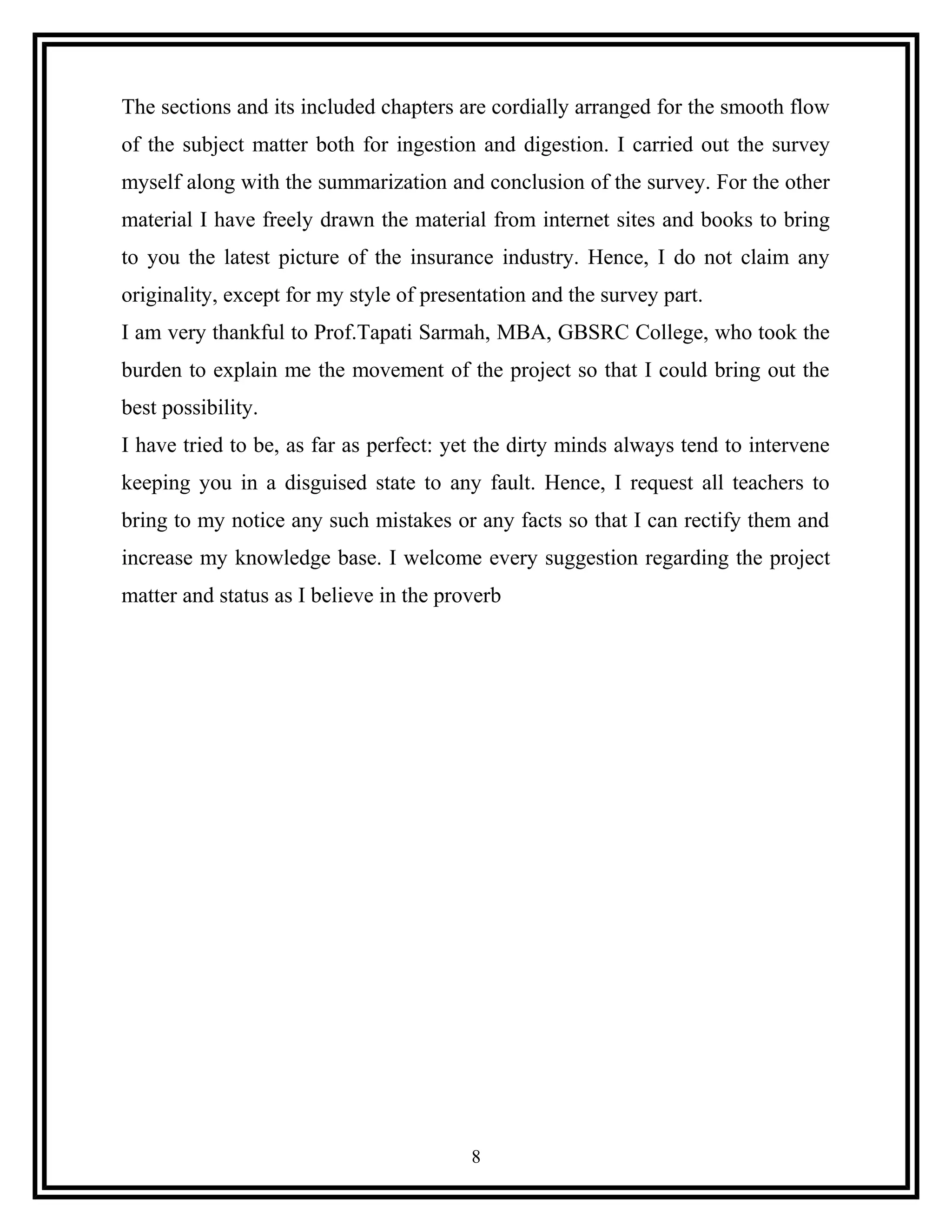 The sections and its included chapters are cordially arranged for the smooth flow
of the subject matter both for ingestion and digestion. I carried out the survey
myself along with the summarization and conclusion of the survey. For the other
material I have freely drawn the material from internet sites and books to bring
to you the latest picture of the insurance industry. Hence, I do not claim any
originality, except for my style of presentation and the survey part.
I am very thankful to Prof.Tapati Sarmah, MBA, GBSRC College, who took the
burden to explain me the movement of the project so that I could bring out the
best possibility.
I have tried to be, as far as perfect: yet the dirty minds always tend to intervene
keeping you in a disguised state to any fault. Hence, I request all teachers to
bring to my notice any such mistakes or any facts so that I can rectify them and
increase my knowledge base. I welcome every suggestion regarding the project
matter and status as I believe in the proverb
8
 