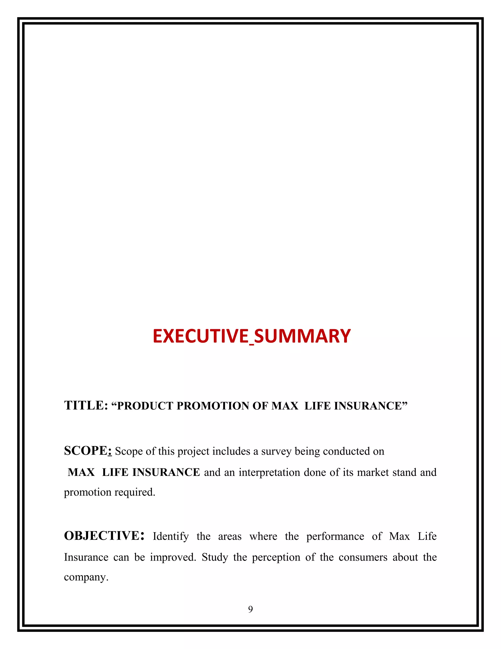 EXECUTIVE SUMMARY
TITLE: “PRODUCT PROMOTION OF MAX LIFE INSURANCE”
SCOPE: Scope of this project includes a survey being conducted on
MAX LIFE INSURANCE and an interpretation done of its market stand and
promotion required.
OBJECTIVE: Identify the areas where the performance of Max Life
Insurance can be improved. Study the perception of the consumers about the
company.
9
 