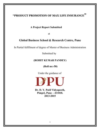 “PRODUCT PROMOTION OF MAX LIFE INSURANCE”
A Project Report Submitted
at
Global Business School & Research Centre, Pune
In Partial fulfillment of degree of Master of Business Administration
Submitted by
(ROHIT KUMAR PANDEY)
(Roll no:-50)
Under the guidance of
Dr. D. Y. Patil Vidyapeeth,
Pimpri, Pune – 411018.
2013-2015
1
 