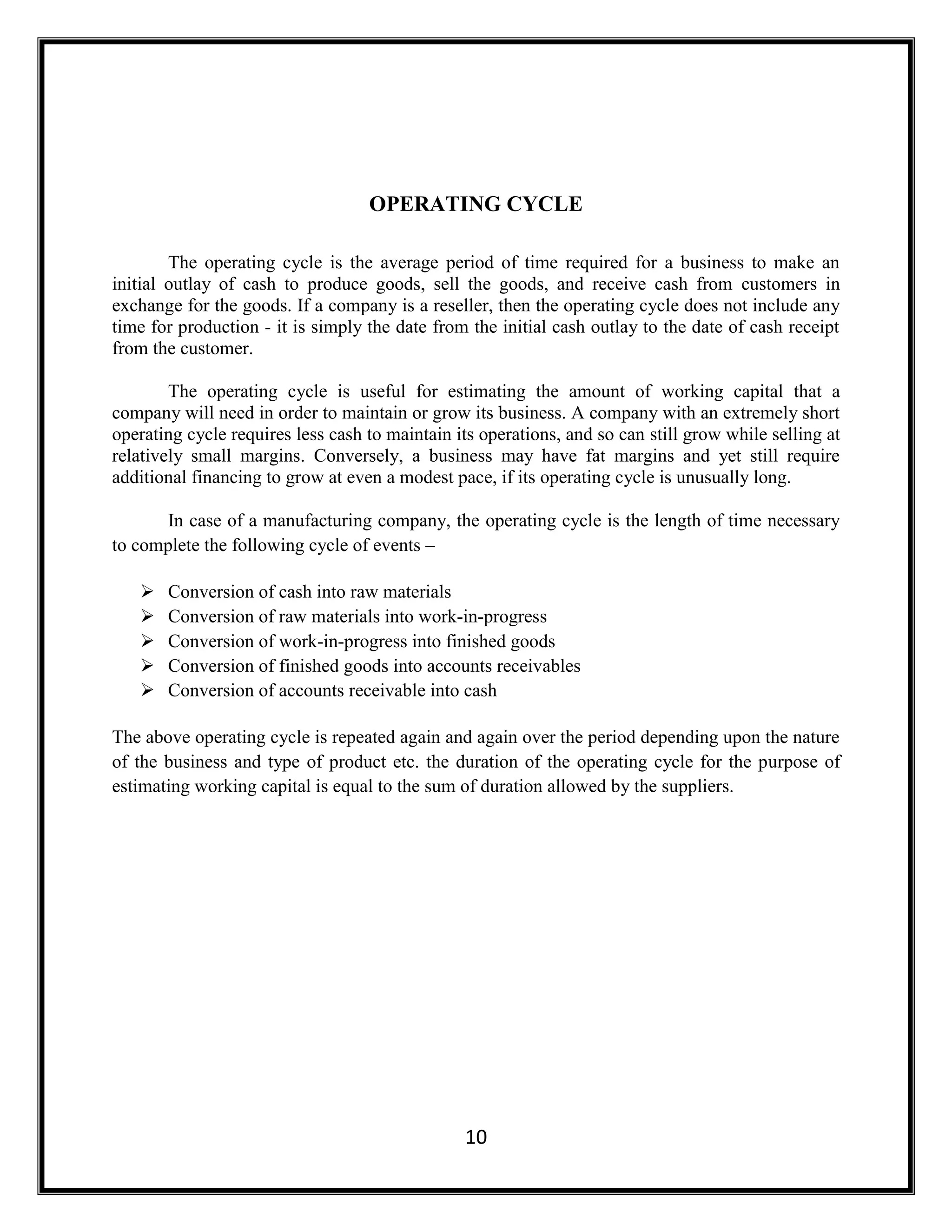 10
OPERATING CYCLE
The operating cycle is the average period of time required for a business to make an
initial outlay of cash to produce goods, sell the goods, and receive cash from customers in
exchange for the goods. If a company is a reseller, then the operating cycle does not include any
time for production - it is simply the date from the initial cash outlay to the date of cash receipt
from the customer.
The operating cycle is useful for estimating the amount of working capital that a
company will need in order to maintain or grow its business. A company with an extremely short
operating cycle requires less cash to maintain its operations, and so can still grow while selling at
relatively small margins. Conversely, a business may have fat margins and yet still require
additional financing to grow at even a modest pace, if its operating cycle is unusually long.
In case of a manufacturing company, the operating cycle is the length of time necessary
to complete the following cycle of events –
 Conversion of cash into raw materials
 Conversion of raw materials into work-in-progress
 Conversion of work-in-progress into finished goods
 Conversion of finished goods into accounts receivables
 Conversion of accounts receivable into cash
The above operating cycle is repeated again and again over the period depending upon the nature
of the business and type of product etc. the duration of the operating cycle for the purpose of
estimating working capital is equal to the sum of duration allowed by the suppliers.
 