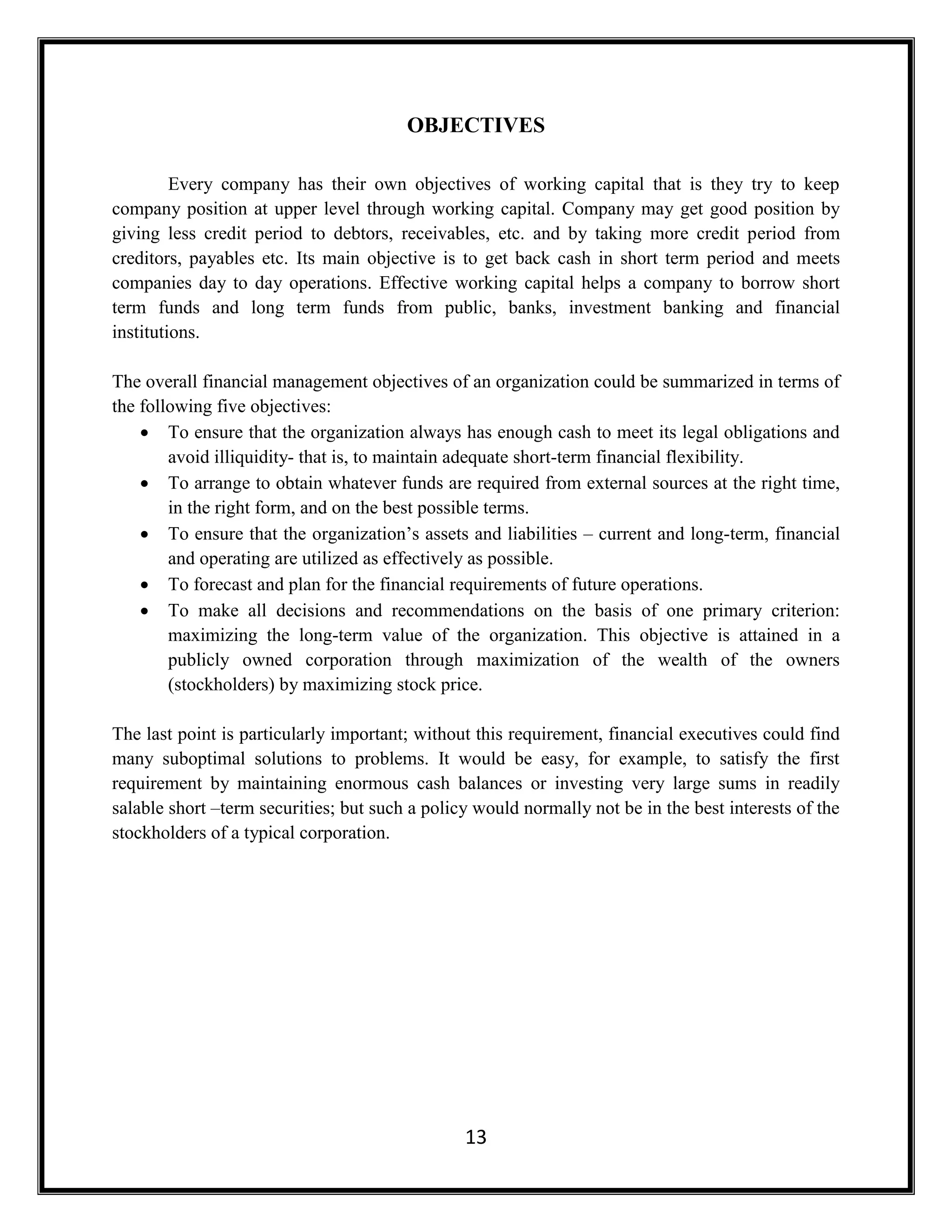 13
OBJECTIVES
Every company has their own objectives of working capital that is they try to keep
company position at upper level through working capital. Company may get good position by
giving less credit period to debtors, receivables, etc. and by taking more credit period from
creditors, payables etc. Its main objective is to get back cash in short term period and meets
companies day to day operations. Effective working capital helps a company to borrow short
term funds and long term funds from public, banks, investment banking and financial
institutions.
The overall financial management objectives of an organization could be summarized in terms of
the following five objectives:
 To ensure that the organization always has enough cash to meet its legal obligations and
avoid illiquidity- that is, to maintain adequate short-term financial flexibility.
 To arrange to obtain whatever funds are required from external sources at the right time,
in the right form, and on the best possible terms.
 To ensure that the organization’s assets and liabilities – current and long-term, financial
and operating are utilized as effectively as possible.
 To forecast and plan for the financial requirements of future operations.
 To make all decisions and recommendations on the basis of one primary criterion:
maximizing the long-term value of the organization. This objective is attained in a
publicly owned corporation through maximization of the wealth of the owners
(stockholders) by maximizing stock price.
The last point is particularly important; without this requirement, financial executives could find
many suboptimal solutions to problems. It would be easy, for example, to satisfy the first
requirement by maintaining enormous cash balances or investing very large sums in readily
salable short –term securities; but such a policy would normally not be in the best interests of the
stockholders of a typical corporation.
 