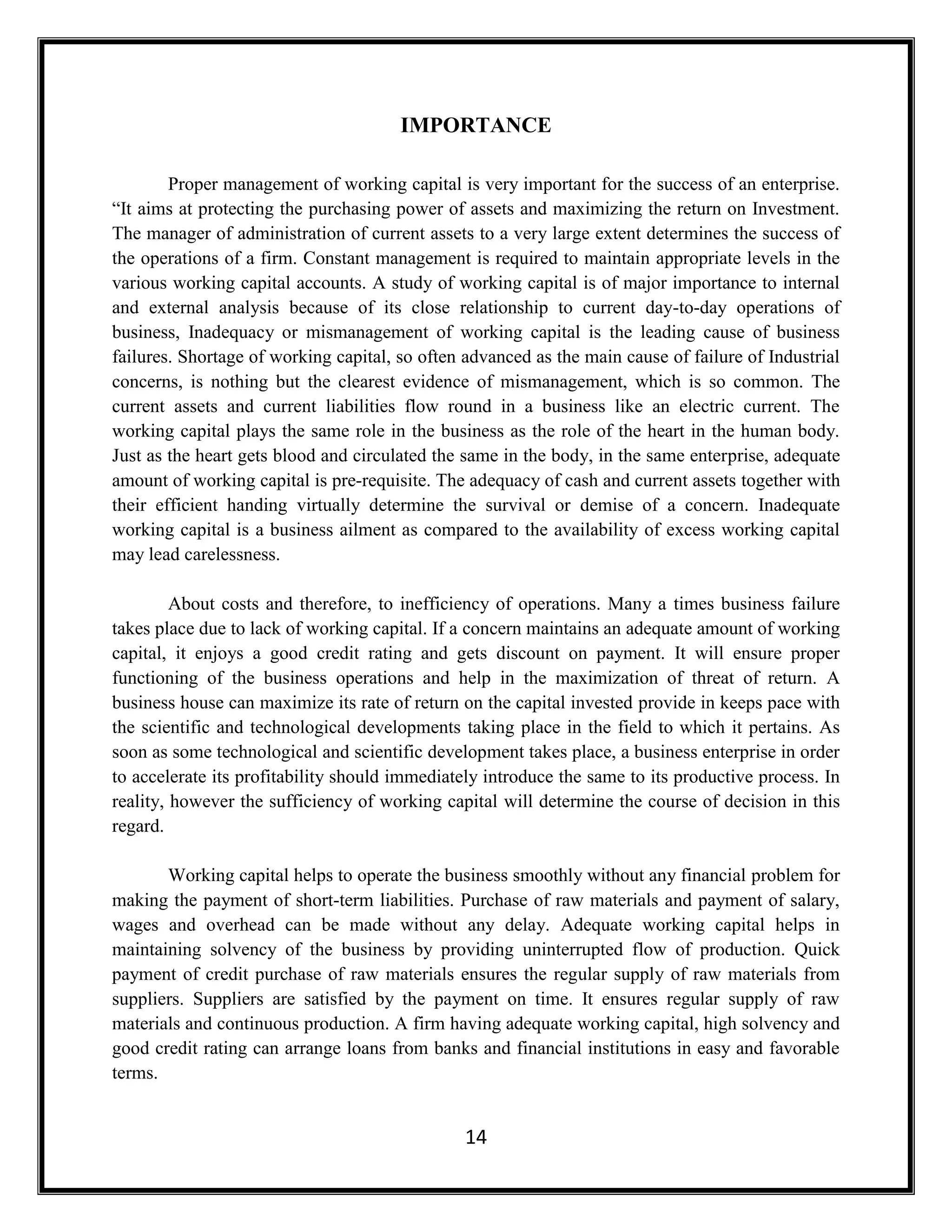 14
IMPORTANCE
Proper management of working capital is very important for the success of an enterprise.
“It aims at protecting the purchasing power of assets and maximizing the return on Investment.
The manager of administration of current assets to a very large extent determines the success of
the operations of a firm. Constant management is required to maintain appropriate levels in the
various working capital accounts. A study of working capital is of major importance to internal
and external analysis because of its close relationship to current day-to-day operations of
business, Inadequacy or mismanagement of working capital is the leading cause of business
failures. Shortage of working capital, so often advanced as the main cause of failure of Industrial
concerns, is nothing but the clearest evidence of mismanagement, which is so common. The
current assets and current liabilities flow round in a business like an electric current. The
working capital plays the same role in the business as the role of the heart in the human body.
Just as the heart gets blood and circulated the same in the body, in the same enterprise, adequate
amount of working capital is pre-requisite. The adequacy of cash and current assets together with
their efficient handing virtually determine the survival or demise of a concern. Inadequate
working capital is a business ailment as compared to the availability of excess working capital
may lead carelessness.
About costs and therefore, to inefficiency of operations. Many a times business failure
takes place due to lack of working capital. If a concern maintains an adequate amount of working
capital, it enjoys a good credit rating and gets discount on payment. It will ensure proper
functioning of the business operations and help in the maximization of threat of return. A
business house can maximize its rate of return on the capital invested provide in keeps pace with
the scientific and technological developments taking place in the field to which it pertains. As
soon as some technological and scientific development takes place, a business enterprise in order
to accelerate its profitability should immediately introduce the same to its productive process. In
reality, however the sufficiency of working capital will determine the course of decision in this
regard.
Working capital helps to operate the business smoothly without any financial problem for
making the payment of short-term liabilities. Purchase of raw materials and payment of salary,
wages and overhead can be made without any delay. Adequate working capital helps in
maintaining solvency of the business by providing uninterrupted flow of production. Quick
payment of credit purchase of raw materials ensures the regular supply of raw materials from
suppliers. Suppliers are satisfied by the payment on time. It ensures regular supply of raw
materials and continuous production. A firm having adequate working capital, high solvency and
good credit rating can arrange loans from banks and financial institutions in easy and favorable
terms.
 