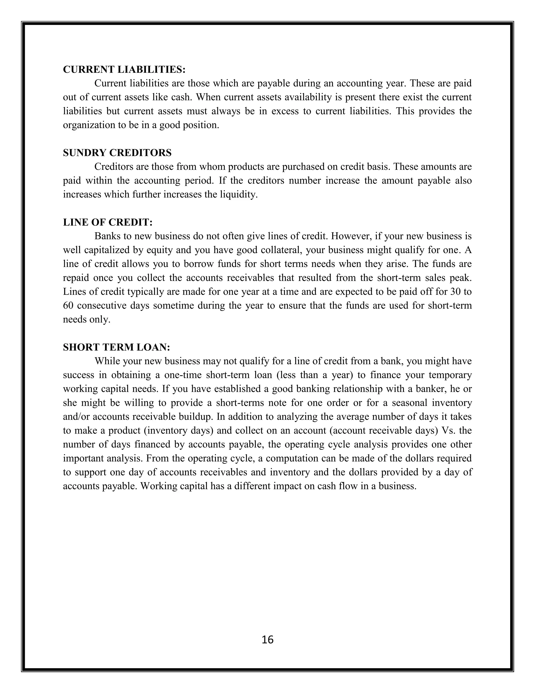16
CURRENT LIABILITIES:
Current liabilities are those which are payable during an accounting year. These are paid
out of current assets like cash. When current assets availability is present there exist the current
liabilities but current assets must always be in excess to current liabilities. This provides the
organization to be in a good position.
SUNDRY CREDITORS
Creditors are those from whom products are purchased on credit basis. These amounts are
paid within the accounting period. If the creditors number increase the amount payable also
increases which further increases the liquidity.
LINE OF CREDIT:
Banks to new business do not often give lines of credit. However, if your new business is
well capitalized by equity and you have good collateral, your business might qualify for one. A
line of credit allows you to borrow funds for short terms needs when they arise. The funds are
repaid once you collect the accounts receivables that resulted from the short-term sales peak.
Lines of credit typically are made for one year at a time and are expected to be paid off for 30 to
60 consecutive days sometime during the year to ensure that the funds are used for short-term
needs only.
SHORT TERM LOAN:
While your new business may not qualify for a line of credit from a bank, you might have
success in obtaining a one-time short-term loan (less than a year) to finance your temporary
working capital needs. If you have established a good banking relationship with a banker, he or
she might be willing to provide a short-terms note for one order or for a seasonal inventory
and/or accounts receivable buildup. In addition to analyzing the average number of days it takes
to make a product (inventory days) and collect on an account (account receivable days) Vs. the
number of days financed by accounts payable, the operating cycle analysis provides one other
important analysis. From the operating cycle, a computation can be made of the dollars required
to support one day of accounts receivables and inventory and the dollars provided by a day of
accounts payable. Working capital has a different impact on cash flow in a business.
 