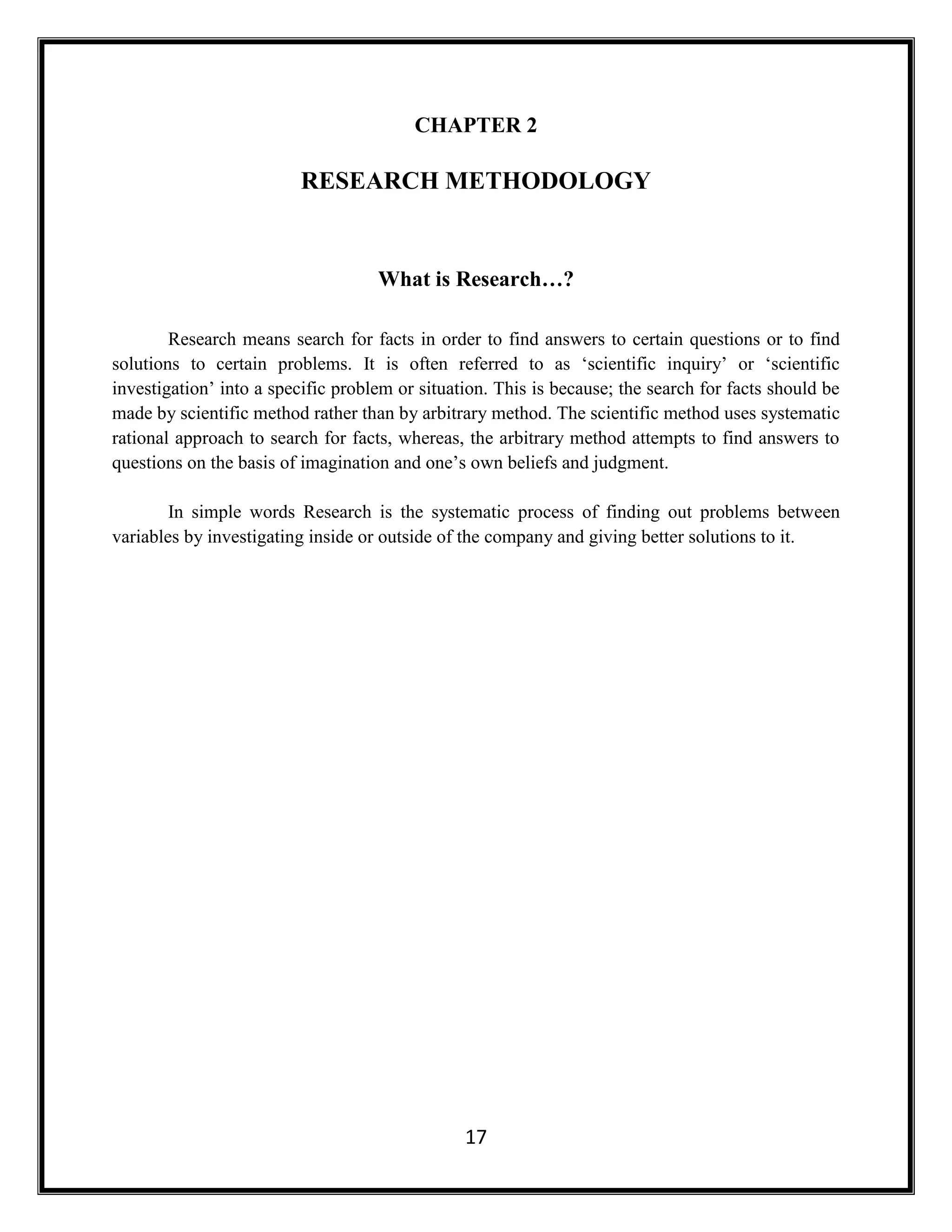 17
CHAPTER 2
RESEARCH METHODOLOGY
What is Research…?
Research means search for facts in order to find answers to certain questions or to find
solutions to certain problems. It is often referred to as ‘scientific inquiry’ or ‘scientific
investigation’ into a specific problem or situation. This is because; the search for facts should be
made by scientific method rather than by arbitrary method. The scientific method uses systematic
rational approach to search for facts, whereas, the arbitrary method attempts to find answers to
questions on the basis of imagination and one’s own beliefs and judgment.
In simple words Research is the systematic process of finding out problems between
variables by investigating inside or outside of the company and giving better solutions to it.
 