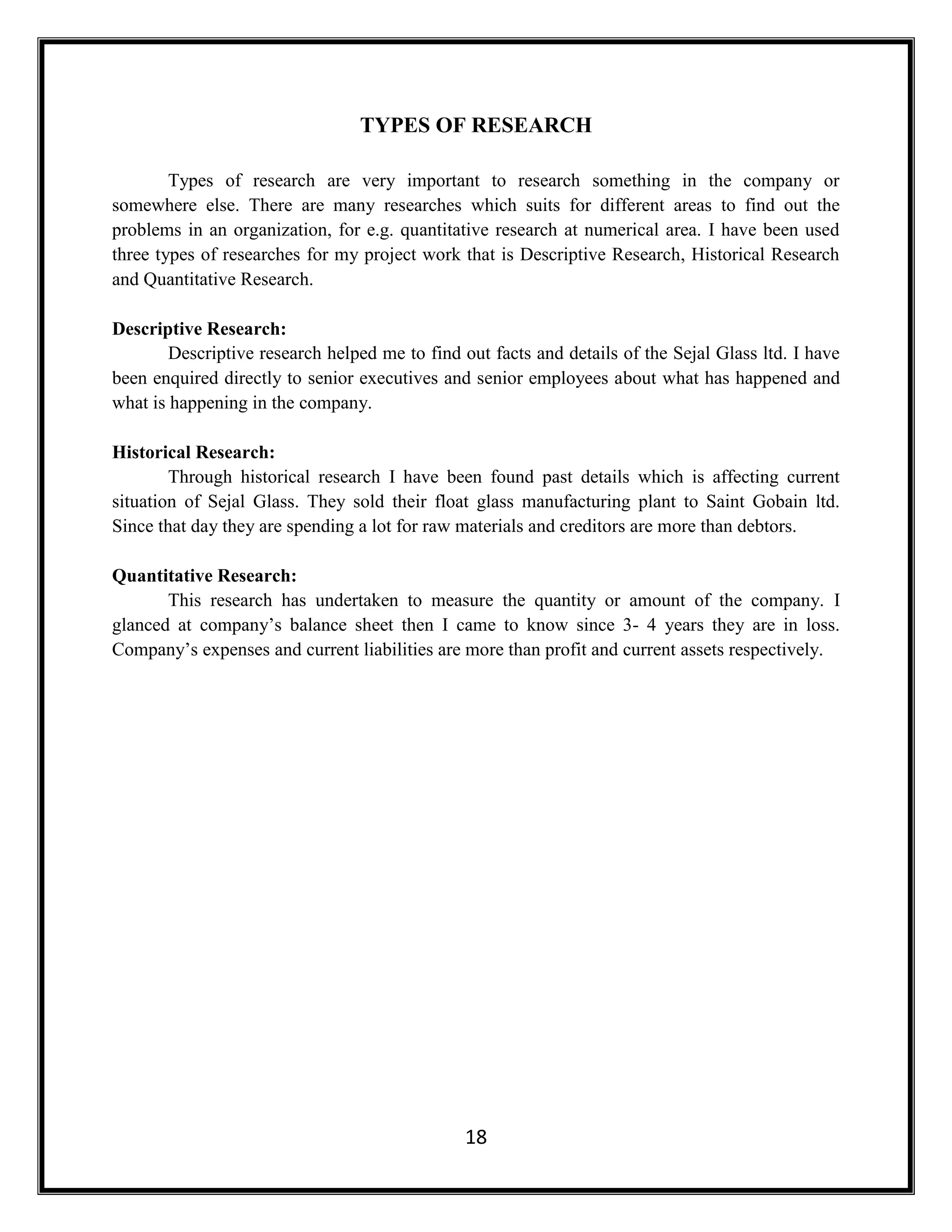 18
TYPES OF RESEARCH
Types of research are very important to research something in the company or
somewhere else. There are many researches which suits for different areas to find out the
problems in an organization, for e.g. quantitative research at numerical area. I have been used
three types of researches for my project work that is Descriptive Research, Historical Research
and Quantitative Research.
Descriptive Research:
Descriptive research helped me to find out facts and details of the Sejal Glass ltd. I have
been enquired directly to senior executives and senior employees about what has happened and
what is happening in the company.
Historical Research:
Through historical research I have been found past details which is affecting current
situation of Sejal Glass. They sold their float glass manufacturing plant to Saint Gobain ltd.
Since that day they are spending a lot for raw materials and creditors are more than debtors.
Quantitative Research:
This research has undertaken to measure the quantity or amount of the company. I
glanced at company’s balance sheet then I came to know since 3- 4 years they are in loss.
Company’s expenses and current liabilities are more than profit and current assets respectively.
 