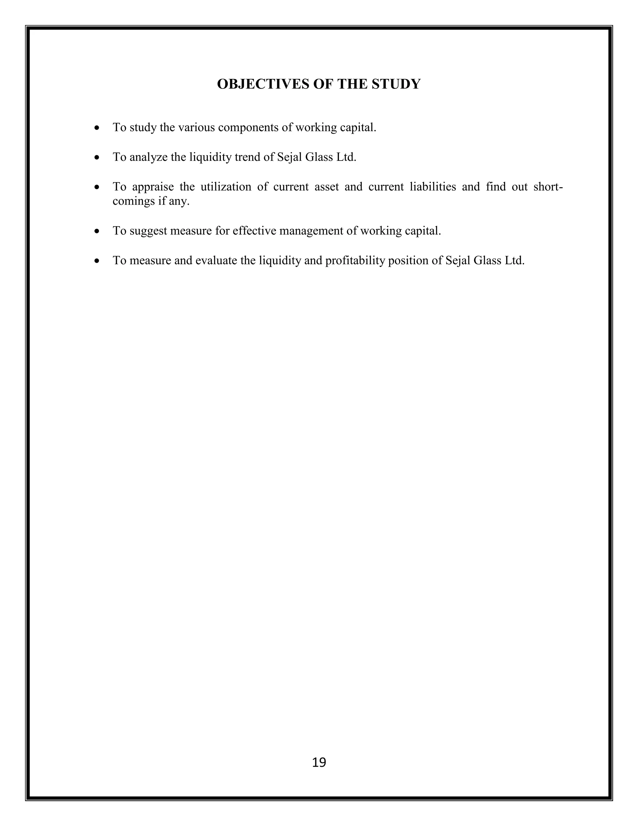 19
OBJECTIVES OF THE STUDY
 To study the various components of working capital.
 To analyze the liquidity trend of Sejal Glass Ltd.
 To appraise the utilization of current asset and current liabilities and find out short-
comings if any.
 To suggest measure for effective management of working capital.
 To measure and evaluate the liquidity and profitability position of Sejal Glass Ltd.
 