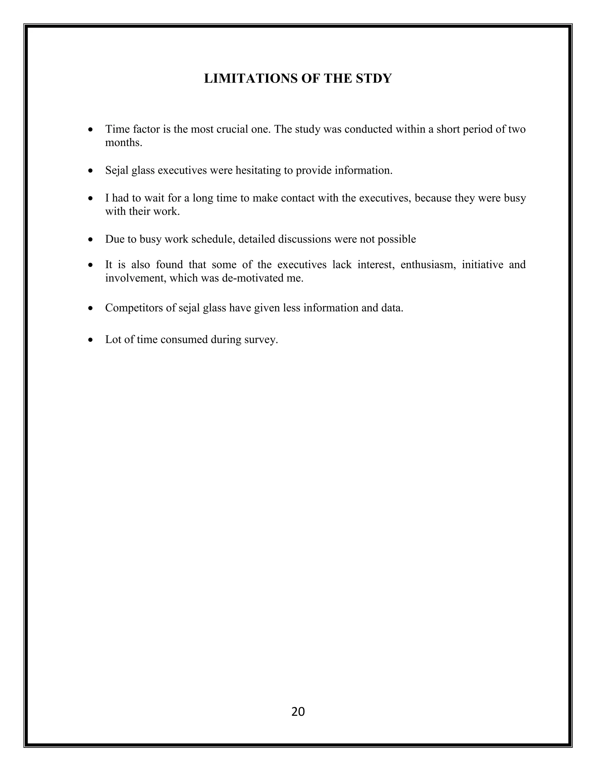 20
LIMITATIONS OF THE STDY
 Time factor is the most crucial one. The study was conducted within a short period of two
months.
 Sejal glass executives were hesitating to provide information.
 I had to wait for a long time to make contact with the executives, because they were busy
with their work.
 Due to busy work schedule, detailed discussions were not possible
 It is also found that some of the executives lack interest, enthusiasm, initiative and
involvement, which was de-motivated me.
 Competitors of sejal glass have given less information and data.
 Lot of time consumed during survey.
 
