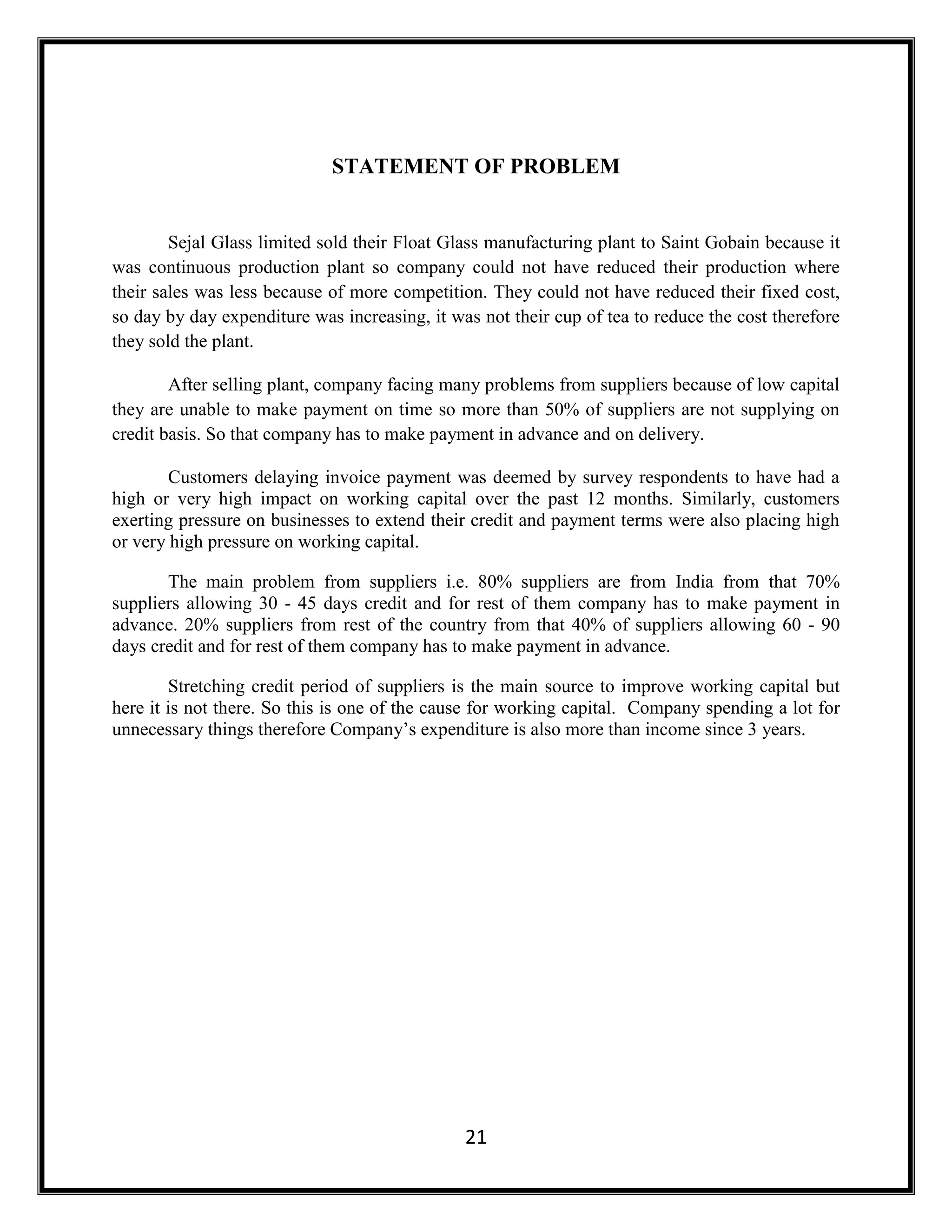 21
STATEMENT OF PROBLEM
Sejal Glass limited sold their Float Glass manufacturing plant to Saint Gobain because it
was continuous production plant so company could not have reduced their production where
their sales was less because of more competition. They could not have reduced their fixed cost,
so day by day expenditure was increasing, it was not their cup of tea to reduce the cost therefore
they sold the plant.
After selling plant, company facing many problems from suppliers because of low capital
they are unable to make payment on time so more than 50% of suppliers are not supplying on
credit basis. So that company has to make payment in advance and on delivery.
Customers delaying invoice payment was deemed by survey respondents to have had a
high or very high impact on working capital over the past 12 months. Similarly, customers
exerting pressure on businesses to extend their credit and payment terms were also placing high
or very high pressure on working capital.
The main problem from suppliers i.e. 80% suppliers are from India from that 70%
suppliers allowing 30 - 45 days credit and for rest of them company has to make payment in
advance. 20% suppliers from rest of the country from that 40% of suppliers allowing 60 - 90
days credit and for rest of them company has to make payment in advance.
Stretching credit period of suppliers is the main source to improve working capital but
here it is not there. So this is one of the cause for working capital. Company spending a lot for
unnecessary things therefore Company’s expenditure is also more than income since 3 years.
 