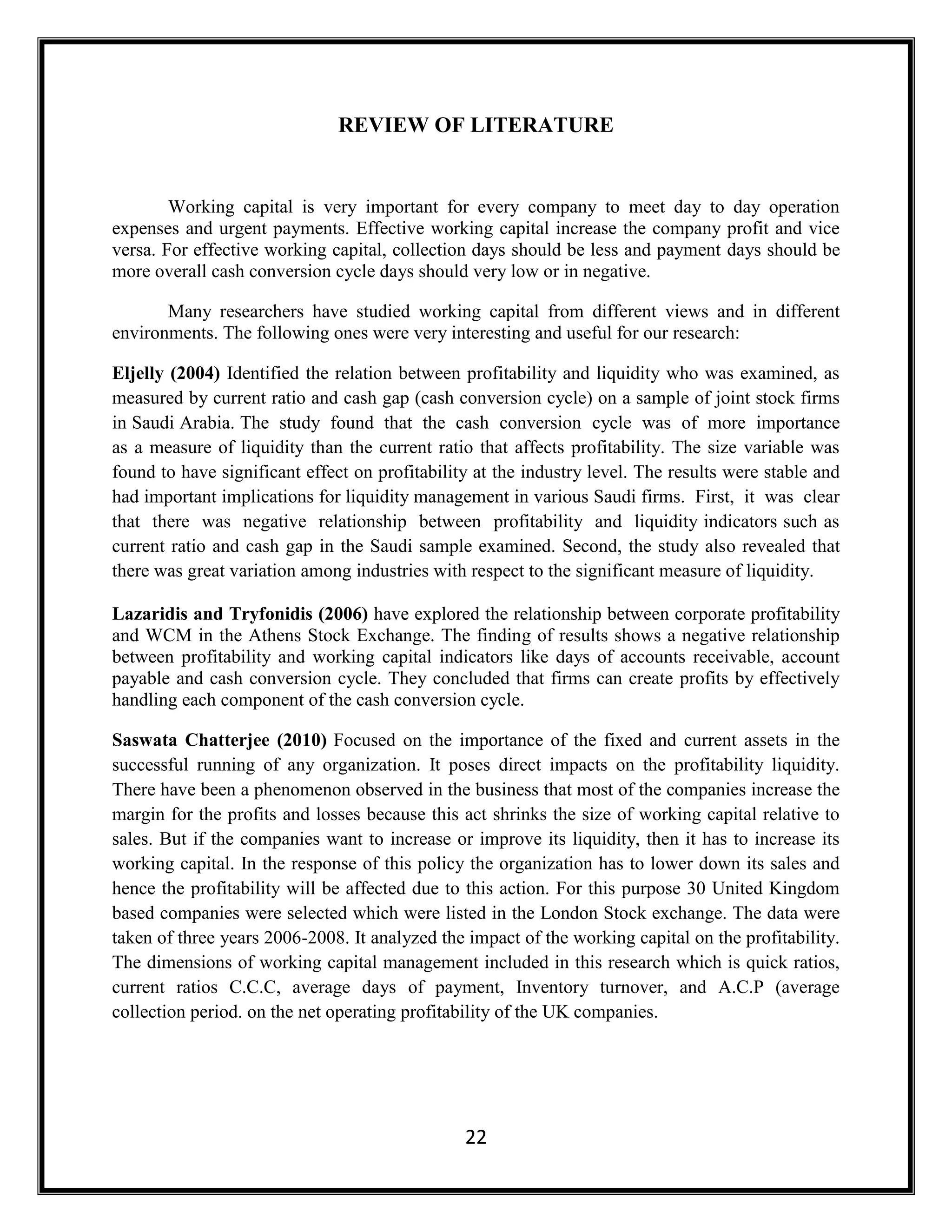 22
REVIEW OF LITERATURE
Working capital is very important for every company to meet day to day operation
expenses and urgent payments. Effective working capital increase the company profit and vice
versa. For effective working capital, collection days should be less and payment days should be
more overall cash conversion cycle days should very low or in negative.
Many researchers have studied working capital from different views and in different
environments. The following ones were very interesting and useful for our research:
Eljelly (2004) Identified the relation between profitability and liquidity who was examined, as
measured by current ratio and cash gap (cash conversion cycle) on a sample of joint stock firms
in Saudi Arabia. The study found that the cash conversion cycle was of more importance
as a measure of liquidity than the current ratio that affects profitability. The size variable was
found to have significant effect on profitability at the industry level. The results were stable and
had important implications for liquidity management in various Saudi firms. First, it was clear
that there was negative relationship between profitability and liquidity indicators such as
current ratio and cash gap in the Saudi sample examined. Second, the study also revealed that
there was great variation among industries with respect to the significant measure of liquidity.
Lazaridis and Tryfonidis (2006) have explored the relationship between corporate profitability
and WCM in the Athens Stock Exchange. The finding of results shows a negative relationship
between profitability and working capital indicators like days of accounts receivable, account
payable and cash conversion cycle. They concluded that firms can create profits by effectively
handling each component of the cash conversion cycle.
Saswata Chatterjee (2010) Focused on the importance of the fixed and current assets in the
successful running of any organization. It poses direct impacts on the profitability liquidity.
There have been a phenomenon observed in the business that most of the companies increase the
margin for the profits and losses because this act shrinks the size of working capital relative to
sales. But if the companies want to increase or improve its liquidity, then it has to increase its
working capital. In the response of this policy the organization has to lower down its sales and
hence the profitability will be affected due to this action. For this purpose 30 United Kingdom
based companies were selected which were listed in the London Stock exchange. The data were
taken of three years 2006-2008. It analyzed the impact of the working capital on the profitability.
The dimensions of working capital management included in this research which is quick ratios,
current ratios C.C.C, average days of payment, Inventory turnover, and A.C.P (average
collection period. on the net operating profitability of the UK companies.
 