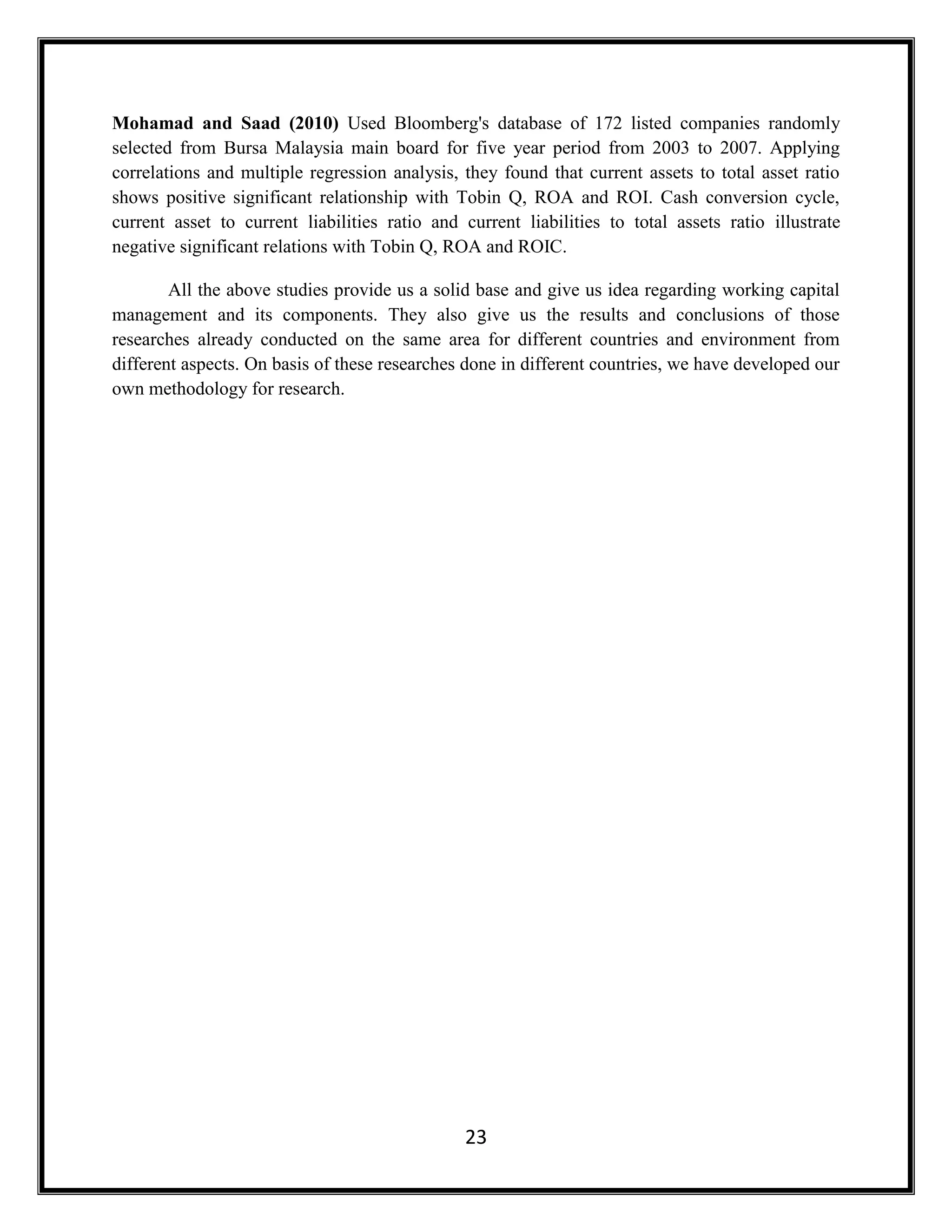 23
Mohamad and Saad (2010) Used Bloomberg's database of 172 listed companies randomly
selected from Bursa Malaysia main board for five year period from 2003 to 2007. Applying
correlations and multiple regression analysis, they found that current assets to total asset ratio
shows positive significant relationship with Tobin Q, ROA and ROI. Cash conversion cycle,
current asset to current liabilities ratio and current liabilities to total assets ratio illustrate
negative significant relations with Tobin Q, ROA and ROIC.
All the above studies provide us a solid base and give us idea regarding working capital
management and its components. They also give us the results and conclusions of those
researches already conducted on the same area for different countries and environment from
different aspects. On basis of these researches done in different countries, we have developed our
own methodology for research.
 