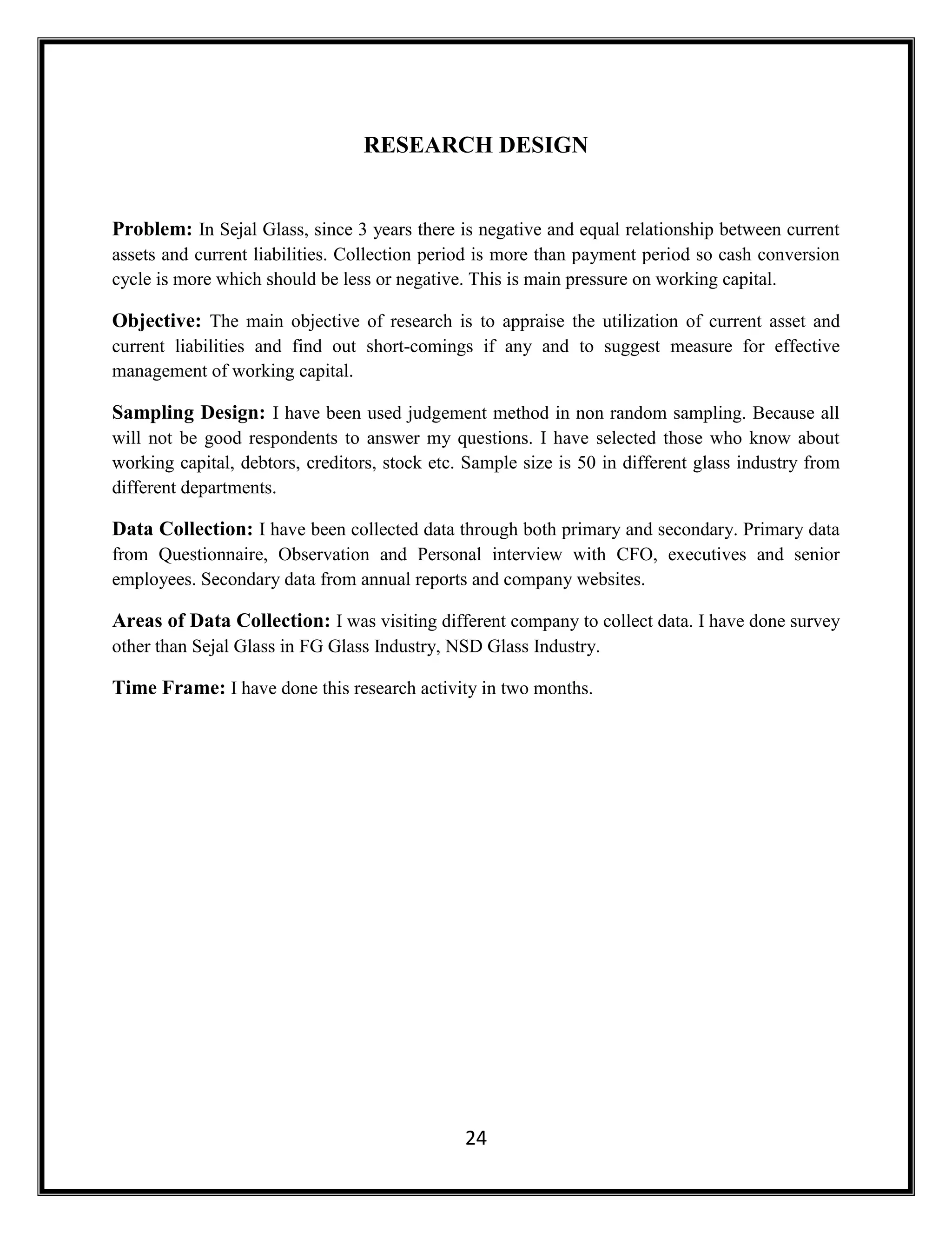 24
RESEARCH DESIGN
Problem: In Sejal Glass, since 3 years there is negative and equal relationship between current
assets and current liabilities. Collection period is more than payment period so cash conversion
cycle is more which should be less or negative. This is main pressure on working capital.
Objective: The main objective of research is to appraise the utilization of current asset and
current liabilities and find out short-comings if any and to suggest measure for effective
management of working capital.
Sampling Design: I have been used judgement method in non random sampling. Because all
will not be good respondents to answer my questions. I have selected those who know about
working capital, debtors, creditors, stock etc. Sample size is 50 in different glass industry from
different departments.
Data Collection: I have been collected data through both primary and secondary. Primary data
from Questionnaire, Observation and Personal interview with CFO, executives and senior
employees. Secondary data from annual reports and company websites.
Areas of Data Collection: I was visiting different company to collect data. I have done survey
other than Sejal Glass in FG Glass Industry, NSD Glass Industry.
Time Frame: I have done this research activity in two months.
 