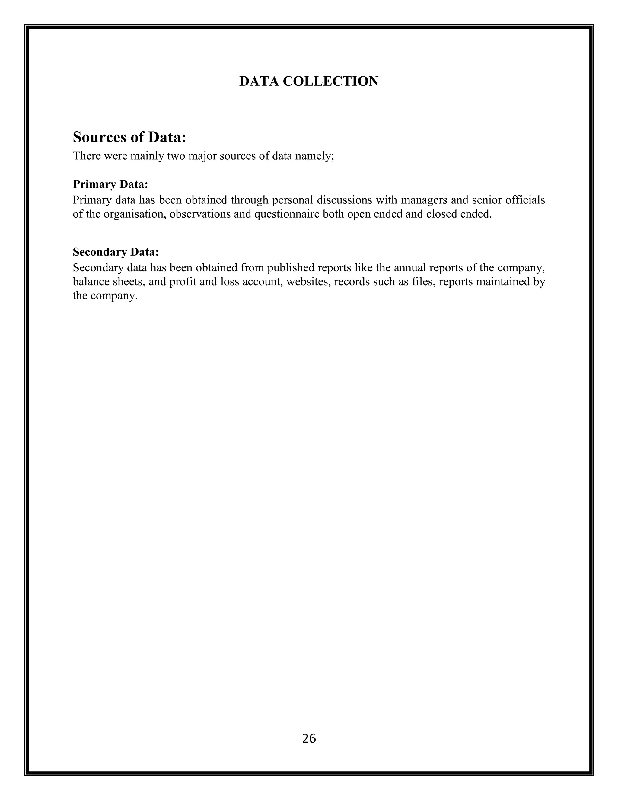 26
DATA COLLECTION
Sources of Data:
There were mainly two major sources of data namely;
Primary Data:
Primary data has been obtained through personal discussions with managers and senior officials
of the organisation, observations and questionnaire both open ended and closed ended.
Secondary Data:
Secondary data has been obtained from published reports like the annual reports of the company,
balance sheets, and profit and loss account, websites, records such as files, reports maintained by
the company.
 