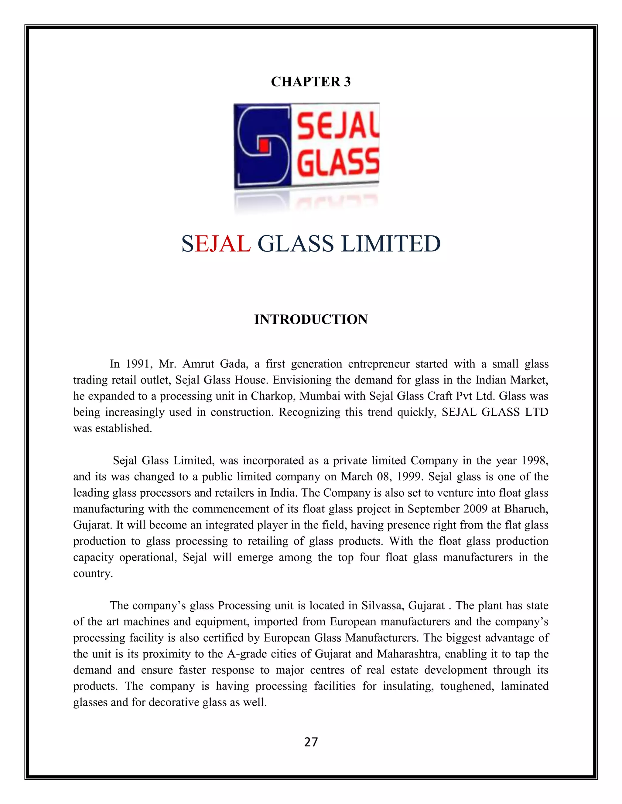 27
CHAPTER 3
SEJAL GLASS LIMITED
INTRODUCTION
In 1991, Mr. Amrut Gada, a first generation entrepreneur started with a small glass
trading retail outlet, Sejal Glass House. Envisioning the demand for glass in the Indian Market,
he expanded to a processing unit in Charkop, Mumbai with Sejal Glass Craft Pvt Ltd. Glass was
being increasingly used in construction. Recognizing this trend quickly, SEJAL GLASS LTD
was established.
Sejal Glass Limited, was incorporated as a private limited Company in the year 1998,
and its was changed to a public limited company on March 08, 1999. Sejal glass is one of the
leading glass processors and retailers in India. The Company is also set to venture into float glass
manufacturing with the commencement of its float glass project in September 2009 at Bharuch,
Gujarat. It will become an integrated player in the field, having presence right from the flat glass
production to glass processing to retailing of glass products. With the float glass production
capacity operational, Sejal will emerge among the top four float glass manufacturers in the
country.
The company’s glass Processing unit is located in Silvassa, Gujarat . The plant has state
of the art machines and equipment, imported from European manufacturers and the company’s
processing facility is also certified by European Glass Manufacturers. The biggest advantage of
the unit is its proximity to the A-grade cities of Gujarat and Maharashtra, enabling it to tap the
demand and ensure faster response to major centres of real estate development through its
products. The company is having processing facilities for insulating, toughened, laminated
glasses and for decorative glass as well.
 